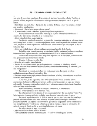 36
18. - “CUANDO LA TORTA DESAPARECIÓ”
La torta de chocolate recubierta de crema era la que más le gustaba a Julia. También le
gustaba a Tinto, su perrito, al que quería tanto que siempre compartía con él lo que le
daban.
- Debo hacer una torta hoy – dijo cierto día la mamá de Julia, - pues van a venir a comer
con nosotros los abuelitos.
- ¡Oh mamá! ¿Harás la torta que más me gusta?
- Sí, tendremos torta de chocolate, y puedes ayudarme a prepararla.
Julia corrió a buscar su delantal blanco y se lo puso sobre el vestido rosado a
cuadros. Se trepó a una silla alta en la cocina y dijo:
- Ahora estoy listo lista para ayudarte.
Se divertía mucho alcanzando a su madre las cosas que necesitaba y mirando como
mezclaba y batía la masa. La mamá empujó una fuente amarilla grande hacia donde estaba
Julia, después de haber dejado caer los huevos en ella a medida que los rompía, le dió el
batidor y dijo:
- Ahora ten cuidado de no salpicar nada por encima de la orilla de la fuente.
Julia hizo girar cuidadosamente la manija del batidor hasta que los huevos quedaron
como una linda espuma amarilla, que la madre envolvió en la masa de la torta.
Cuando ésta estuvo lista, tenía muy lindo aspecto. Era de tres capas, coronadas con
una gruesa capa de crema blanca batida.
Durante el almuerzo, Julia dijo:
- Abuelita, yo ayudé a hacer la torta.
- Es una de las mejores tortas que yo haya comido – contestó el abuelito y añadió:
- Yo sé, Julia vas a ser una muy buena cocinera, como lo son tu mamá y tu abuelita. ¿Me
dan otro pedazo?
Terminada la comida, sobraban tres pedazos de torta. La mamá envolvió
cuidadosamente en el papel encerado y dijo:
- Daremos un pedazo a papá para su almuerzo mañana, y Julia y yo tendremos un pedazo
cada una para el nuestro.
A las doce, el día siguiente, Julia entró en la cocina donde la mamá estaba
preparando el almuerzo. Había dos tazones azules sobre la casa para la sopa que estaba
calentando. Dos vasos estaban llenos de leche, y había dos pedazos de torta de chocolate
sobre un lindo plato floreado.
Sonó el teléfono, y mientras se dirigía a contestarlo, la señora dijo:
- Vamos a comer dentro de unos minutos, Julia.
La niña sacó un trocito de uno de los pedazos de torta y dió una parte a Tinto. Pero
la torta era tan rica que sacó otro pedacito para sí misma y aun otro para el perro.
La mamá seguía hablando. A Julia le pareció que era una conversación muy larga,
pero en realidad duró tan sólo unos minutos. Mientras tanto Julia seguía comiendo
pedacitos de torta. De repente vió horrorizada que uno de los pedazos había desaparecido
casi completamente. Tomó lo que sobraba y se fué en punta de pies a su habitación. Al
ratito la mamá la llamó, y ella se acercó calladamente a la mesa.
La señora sirvió la sopa y preguntó:
- ¿Qué sucedió son el otro pedazo de torta?
- Tinto debe haber comido- murmuró Julia. – Ya sabes cómo le gusta la torta.
 