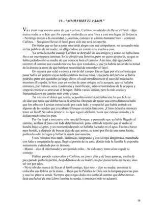38
19. - “NO OLVIDES EL FAROL”
Va a estar muy oscuro antes de que vuelvas, Carlitos; no olvides de llevar el farol – dijo
cierta madre a su hijo que iba a pasar medio día en una finca a casi una legua de distancia.
- No tengo miedo a la oscuridad, y, además, conozco el camino bastante bien – contestó
Carlitos. – No quiero llevar el farol, pues sólo me será de estorbo.
De modo que se fue a pasar una tarde alegre con sus compañeros, no pensando más
en las palabras de su madre, ni afligiéndose en cuanto a su vuelta a casa.
Ya venía la noche cuando Carlitos se despidió de sus amigos; y como no había luna
iba a ser oscuro para caminar. Se le ofreció una linterna, pero no quiso aceptarla, ya que se
había jactado ente su madre de que conocía bien el camino. Aún más, dijo que podría
recorrer el camino aun cuando tuviese los ojos vendados, y que ya habría recorrido la mitad
de la distancia antes de que hubiese necesidad de encender el farol.
De manera que echó a correr a través del campo. En un ligar por el cual tenía que
pasar había un portillo cuyas tablas estaban medias rotas. Una parte del portillo se había
podrido, pero aún quedaba un largo clavo, el cuál enredándose n el saco del muchacho
mientras él trepaba, le hizo caer en medio de unas ortigas en la acequia, que se hallaba
entonces, por fortuna, seca. Lastimado y mortificado, salió arrastrándose de la acequia y
empezó entonces a atravesar el bosque. Había varias sendas, pero la más ancha y
frecuentada era su camino más corto a casa.
Tal vez era el dolor que sentía, o posiblemente la perturbación, lo que le hizo
olvidar que tenía que doblar hacia la derecha. Después de andar una corta distancia halló
que los arbustos l venían estrechando por cada lado, y sospechó que había entrado en
algunas de las sendas que cruzaban el bosque en toda dirección. ¡Cómo deseaba entonces
tener un farol! No sabía dónde ir, así que siguió adelante, hasta que estuvo cansado y le
dolían muchísimo los pies.
Por fin llegó a una parte más rasa del bosque, y pensando que ya había llegado al
camino, aceleró el paso con toda determinación, pero sintió de repente que el suelo se
hundía bajo sus pies, y un momento después se hallaba luchado en el agua. Era un charco
muy hondo, y después de buscar algo de que asirse, se tomó por fin de una rama fuerte,
pudiendo salir del agua y hallar la senda nuevamente.
Unos minutos más tarde, lastimado, sangrando y con la ropa desgarrada, manchada
con lodo y empapada de agua, llegó al portón de su casa, donde toda la familia lo esperaba
sumamente extrañada por su demora.
- Mamá – dijo el infortunado y arrepentido niño, - he sido muy tonto al no seguir tu
consejo.
Habían pasado varios años y Carlitos, un joven alto y de buen parecer, estaba de
pies parado junto al portón, despidiéndose de su madre, no por pocas horas ni meses, sino
tal vez por años.
- No te olvides nunca de llevar el farol contigo, hijo mío, - dijo su madre, mientras le
colocaba una Biblia en la mano. – Deja que la Palabra de Dios sea la lámpara para tus pies
y una luz para tu senda. Siempre que tengas duda en cuanto al camino que debes tomar,
deja que la luz de este Libro ilumine tu senda, y entonces todo se aclarará.
 
