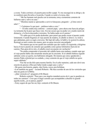 3
y avena. Todos corrimos a la puerta para recibir a papá. Yo me encargué de su abrigo y de
su sombrero para llevarlos a la percha. Cuando se sentó a la mesa, dijo:
“ Me fue bastante mal anoche con la tormenta; estoy ciertamente contento de
hallarme sano y salvo en casa.”
“ Mientras mamá se apresuraba a servir el desayuno, preguntó: - ¿Cómo está el
niño?.”
“- Cuéntanos lo que pasó – pedimos todos a coro.”
“ – El niño estaba muy enfermo – contestó papá, - pero ahora esta fuera de peligro.
La tormenta fue la peor que haya visto. Era tan oscuro que no podía ver a medio metro de
distancia, y la lluvia descendía a torrentes. No había nadie en el camino.”
“Yo sabía que el río podía desbordar, pero pensé que podía cruzar el puente yendo
lentamente. Cuando llegamos al viejo puente de madera, el caballo se detuvo. Le insté a
que adelantara, pero se negó a moverse. Me bajé del sulky, le hablé y le acaricié la cabeza.
Restregó su nariz contra mis manos, pero no quiso moverse una pulgada.”
“De manera que no me quedó otro remedio que dar vuelta a la izquierda y dirigirme
hacia el nuevo puente de cemento que quedaba como quince kilómetros fuera de mi
camino. Para gran alivio mío, el caballo cruzó ese puente sin vacilación.”
“No podía comprender el proceder del caballo hasta esta mañana, cuando supe que
el viejo puente había sido arrastrado anoche por la creciente. Si el caballo hubiese seguido
adelante como yo quería, nos habríamos ahogado. De manera que estoy agradecido a
nuestro Padre celestial por su cuidado, y muy contento de que el viejo caballo no quiso
seguir adelante.”
“Ese fué un día feliz para nuestra familia. En el culto matutino, cada uno elevó una
oración de gracias a Dios por haber traído a papá sano y salvo.”
- Me gusta esta historia, papito- dijo Emita, cuyos ojos brillaban.
-A mí también me gustó – exclamó Roberto.- Me hace acordar de uno de los versículos que
más me gusta en la Biblia.
- ¿Qué versículo es?- preguntó el Dr.Mason
Roberto contestó: “Pues que a sus ángeles mandará acerca de ti, que te guarden en
todos tus caminos”. Creo que el ángel custodio que acompañaba a abuelito lo guardó
aquella noche, ¿no te parece, papito?
- Estoy seguro de que fue así, hijo- contestó el Dr.Mason.
 