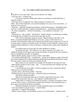 39
20. - “CUANDO CLARÍN LES SALVO LA VIDA”
Este perro no sirve para nada – dijo con tono burlón el Sr. Hardy.
- Claro que sirve – exclamó José.
Y el chico se pudo de rodillas para rodear con sus brazos el cuello del perrito, y
apretarlo contra sí.
- ¿Para que sirve?- le preguntó el Sr. Hardy siempre en el mismo tono.
-Bien – dijo el niño lentamente, con expresión perpleja en la cara y en sus ojos azules, - es
mi perro y sirve para mí.
- Muy bien – respondió el padre del muchacho, riendo de buena gana, y agachándose para
acariciar la cabeza del niño y también al humilde perrito. - ¿Son buenos compañeros?
- Si, somos compañeros – contestó el muchacho, - y no cambiaría a Clarín por... un
elefante.
- Espero que no – dijo su padre. – Pórtate bien, - añadió mientras se retiraba para su trabajo
en la granja, pero su trabajo no le iba a llevar muy lejos ese día.
José y Clarín empezaron a jugar en el patio. Algunos minutos más tarde, su tía
Berta, y una prima llamada Isabel llegaron en su auto, y José y Clarín salieron a su
encuentro. El muchachito estaba muy contento de que Isabel viniese a jugar con él. Eran de
la misma edad, y siempre se divertían mucho. En cuanto a Clarín estaba tan contento como
cualquier perrito podía serlo. ¡Cómo se retorcía y sacudía la cola y emitía costos ladridos de
alegría!.
La tía Berta entró en la casa, pero los niños quedaron en el patio.
Al instante José dijo: “Ven, Isabel, te voy a llevar a pasear en mi carrito”. Se
estaban divirtiendo de tal manera, que cuando la tía Berta y la mamá de José los invitaron a
que las acompañaran al pueblo, no aceptaron.
- Mamá, déjame quedar y jugar con José y Clarín- rogó Isabel.
- Nos estamos divirtiendo tanto – exclamó José, - que por favor déjennos quedar. Clarín dió
unos saltos alrededor de las señoras ladrando enérgicamente para llamar la atención. Luego
dió unas cuantas vueltas en círculo para morderse la cola.
Mas o menos en ese momento vino el padre de José desde el otro lado de la casa.
- Bien déjenlos quedar en casa y jugar – dijo. – Yo estoy haciendo unos trabajitos por aquí
cerca, y los vigilaré.
Y así sucedió que José, Isabel y Clarín se quedaron en casa mientras las señoras
subían al auto y se fueron al pueblo.
- ¡Cuánto vamos a divertirnos, Isabel! – dijo José.
- Podemos hacer lo que nos dé la gana – contestó la niña con entusiasmo.
¡Qué felices estaban los niños!
Jugaron en el gran patio hasta que se cansaron. Luego fueron a la casa, y José
consiguió una masita para cada uno, y, por supuesto, también para Clarín.
Ambos niños se sentaron en el umbral de la puerta, y comieron sus masitas. Clarín
se acostó sobre la acera, y sosteniendo su masita entre las patas, la iba mordiendo poco a
poco, pues era un perrito de buenas costumbres.
Habiendo terminado sus masitas, los niños decidieron jugar a las escondidas.
- A los que proponen el juego les toca – exclamó Isabel.
- ¿Qué dices? – preguntó José perplejo.
- Dijiste: Vamos a jugar a las escondidas, así que a ti te toca buscarme – explicó la niña.
 