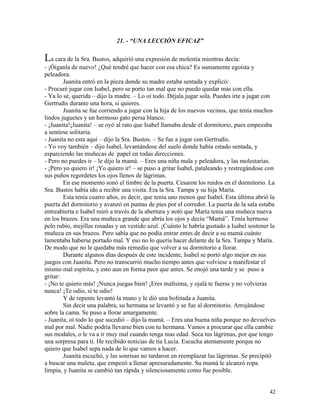 42
21. - “UNA LECCIÓN EFICAZ”
La cara de la Sra. Bustos, adquirió una expresión de molestia mientras decía:
- ¡Óiganla de nuevo! ¿Qué tendré que hacer con esa chica? Es sumamente egoísta y
peleadora.
Juanita entró en la pieza donde su madre estaba sentada y explicó:
- Procuré jugar con Isabel, pero se porto tan mal que no puedo quedar más con ella.
- Ya lo sé, querida – dijo la madre. – Lo oí todo. Déjala jugar sola. Puedes irte a jugar con
Gertrudis durante una hora, si quieres.
Juanita se fue corriendo a jugar con la hija de los nuevos vecinos, que tenía muchos
lindos juguetes y un hermoso gato persa blanco.
- ¡Juanita!¡Juanita! – se oyó al rato que Isabel llamaba desde el dormitorio, pues empezaba
a sentirse solitaria.
- Juanita no esta aquí – dijo la Sra. Bustos. – Se fue a jugar con Gertrudis.
- Yo voy también – dijo Isabel, levantándose del suelo donde había estado sentada, y
esparciendo las muñecas de papel en todas direcciones.
- Pero no puedes ir – le dijo la mamá. – Eres una niña mala y peleadora, y las molestarías.
- ¡Pero yo quiero ir! ¡Yo quiero ir! – se puso a gritar Isabel, pataleando y restregándose con
sus puños regordetes los ojos llenos de lágrimas.
En ese momento sonó el timbre de la puerta. Cesaron los ruidos en el dormitorio. La
Sra. Bustos había ido a recibir una visita. Era la Sra. Tampa y su hija María.
Esta tenía cuatro años, es decir, que tenía uno menos que Isabel. Esta última abrió la
puerta del dormitorio y avanzó en puntas de pies por el corredor. La puerta de la sala estaba
entreabierta e Isabel miró a través de la abertura y notó que María tenía una muñeca nueva
en los brazos. Era una muñeca grande que abría los ojos y decía “Mamá”. Tenía hermoso
pelo rubio, mejillas rosadas y un vestido azul. ¡Cuánto le habría gustado a Isabel sostener la
muñeca en sus brazos. Pero sabía que no podía entrar entes de decir a su mamá cuánto
lamentaba haberse portado mal. Y eso no lo quería hacer delante de la Sra. Tampa y María.
De modo que no le quedaba más remedio que volver a su dormitorio a llorar.
Durante algunos días después de este incidente, Isabel se portó algo mejor en sus
juegos con Juanita. Pero no transcurrió mucho tiempo antes que volviese a manifestar el
mismo mal espíritu, y esto aun en forma peor que antes. Se enojó una tarde y se puso a
gritar:
- ¡No te quiero más! ¡Nunca juegas bien! ¡Eres malísima, y ojalá te fueras y no volvieras
nunca! ¡Te odio, sí te odio!
Y de repente levantó la mano y le dió una bofetada a Juanita.
Sin decir una palabra, su hermana se levantó y se fue al dormitorio. Arrojándose
sobre la cama. Se puso a llorar amargamente.
- Juanita, oí todo lo que sucedió – dijo la mamá. – Eres una buena niña porque no devuelves
mal por mal. Nadie podría llevarse bien con tu hermana. Vamos a procurar que ella cambie
sus modales, o le va a ir muy mal cuando tenga mas edad. Seca tus lágrimas, por que tengo
una sorpresa para ti. He recibido noticias de tía Lucía. Escucha atentamente porque no
quiero que Isabel sepa nada de lo que vamos a hacer.
Juanita escuchó, y las sonrisas no tardaron en reemplazar las lágrimas. Se precipitó
a buscar una maleta, que empezó a llenar apresuradamente. Su mamá le alcanzó ropa
limpia, y Juanita se cambió tan rápida y silenciosamente como fue posible.
 