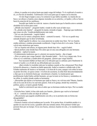 43
- Ahora, te quedas en tu pieza hasta que papá venga del trabajo. Yo le explicaré el asunto a
él, y te llevara al ómnibus. Telefonearé a tía Lucía para que te espere en la estación.
Al rato llegó el papá a casa y le contaron lo que había sucedido. La mamá dio un
beso y un abrazo a Juanita, puso algunas monedas en su carterita, y el padre y ella se fueron
hacia la estación de los autobuses.
Sucedió que Isabel no echó de menos a Juanita hasta que la familia estuvo sentada
alrededor de la mesa para cenar.
- ¿Dónde esta Juanita? – preguntó Isabel, viendo la silla vacía al lado suyo.
- Sí, ¿donde esta Juanita? – preguntó la mamá, mirando al papá. – Supongo que tendremos
que cenar sin ella. Vendrá probablemente más tarde.
- Tal vez este durmiendo – sugirió Isabel.
- Entonces no la vamos a despertar ahora – contestó la mamá. – Tal vez se quedó muy
cansada después que le diste la bofetada.
Isabel agachó la cabeza. Las cosas parecían no andar muy bien. Tal vez Juanita
estaba enferma y estaban procurando ocultárselo. Llegó la hora de ir a la cama. Todo se
volvió más misterioso que nunca.
- Tal vez Juanita está afuera, en alguna parte donde hace frío – sugirió Isabel.
- Quizá prefiere estar donde hace frío antes que en una casa abrigada con una hermana
peleadora – replicó la mamá.
- Evidentemente tendremos que ir a dormir sin nuestra Juanita – dijo el papá
- ¡Pero yo quiero que venga Juanita!- dijo llorando Isabel. – No le voy a pegar más. Si no
viene se va a enfermar y tendrá dolor de garganta. ¡Quiero que venga Juanita!
Fue necesario hablar un buen rato a la niña para que se calmase; pero finalmente la
venció el sueño y se olvidó de sus dificultades por esa noche.
¡Qué extraño le resultaba todo por la mañana cuando se fue a desayunar! Pero llegó
la hora de almuerzo, y Juanita no había aparecido. Isabel se mantuvo callada todo el día.
Echaba realmente de menos a su hermana. A la hora de la cena, aunque veía sobre la mesa
su postre favorito, no quiso comer. A la hora de acostarse, la niña lloró desconsoladamente
y dijo que no se dormiría hasta que encontrasen a Juanita. La mamá pensó que
posiblemente Isabel había sufrido bastante, así que la tomó en los brazos y sentándose en
un sillón, le explicó donde estaba su hermanita.
- ¿Recuerdas que dijiste a tu hermana que ojalá se fuera y no volviera más? Bueno, Juanita
esta en la casa de la tía a la cual más quieres. Está en la granja, donde hay terneritos,
pollitos, patos y el perro grande Sultán.
Isabel se entristeció aun más al saber que su hermana estaba tan lejos. Peri su madre
le dijo:
- Escucha bien, Isabel; tú has sido mala con Juanita. ¿Quieres que vuelva tu hermana?
- Sí, si – contestó la niña sin dejar de sollozar.
- ¿Me prometes que jugarás amablemente con ella y no te portarás más en forma tan
desagradable?
- Sí, telo prometo.
- Entonces Juanita volverá mañana por la noche. Si te portas bien, tú también podrás ir a
quedar en casa de tía Lucía y quedarte allá una semana entera. Pero primero tendrá que
portarte bien por un tiempo. Si no eres buena, entonces Juanita irá sola, y la mandaremos a
menudo.
 
