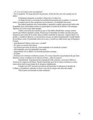 45
- ¿Y si yo se lo diera como recompensa?.
- No lo aceptaría. No tengo derecho de poseerlo. Al devolverlo, tan solo cumplí con mi
deber.
El banquero preguntó su nombre y dirección y lo dejó irse.
Al llegar de nuevo a la tienda fue recibido bruscamente por su patrón. Lo trató de
tonto, le aseguró que no iba a progresar en el comercio, y lo despidió con enojo.
Sus padres quedaron muy sorprendidos y apenados cuando supieron que había sido
despedido, pues necesitaban mucho su ayuda apara el sostén de la familia. Con amargas
lágrimas les contó lo que había pasado.
Ambos estuvieron de acuerdo en que su hijo había obrado bien, aunque sentían
mucho que hubiera quedado cesante. Perecía que la honradez les había causado una gran
desgracia, pero antes de la noche, Dios ya había cambiado la situación. Alguien llamó a la
puerta, y cuando la abrieron, se encontraron con que un señor elegantemente vestido bajaba
de un lujoso coche. El potentado entró en la casa, y resultó ser nada menos que el banquero
Cenani.
- Juan Bautista Colbert es hijo suyo, ¿verdad?
- Sí, señor, es nuestro hijo mayor.
- Les felicito por tener un hijo tal. ¿Está empleado en la tienda de Certani?
- Allí trabajaba, pero fué despedido esta tarde.
- Seguramente eso se debió a su honrado proceder conmigo.
- Sí señor.
- Entonces mis informes resultaron exactos. Yo venía a hacerles una propuesta de que Juan
Bautista viniese a trabajar en mi oficina en Paris.. ¿Qué les parece?
Naturalmente la propuesta fue aceptada de todo corazón, y el joven Colbert se
inició en los negocios del banco. Desde el principio gozó de la mayor confianza y como
nunca diera motivo para dudar de él, progresó rápidamente.
Cuando Luis XIV necesitó un ministro de hacienda, le indicaron el nombre de
Colbert, y el poderoso soberano lo elevó a uno de los cargos más altos del estado.
Vale la pena ser honrado en todo momento.
 