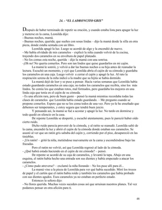 48
24. - “EL LADRONCITO GRIS”
Después de haber terminado de repetir su oración, y cuando estaba lista para apagar la luz
y meterse en la cama, Leonilda dijo:
- Buenas noches, mamá.
- Buenas noches, querida; que sueñes con sosas lindas – dijo la mamá desde la silla en otra
pieza, donde estaba sentada con un libro.
Leonilda apagó la luz. Luego se acordó de algo y la encendió de nuevo.
- Me había olvidado de mis caramelos – explicó la niña cuando volvió de la cocina,
trayendo dos caramelos en su envoltura de papel plateado.
- No los comas esta noche, querida – dijo la mamá con una sonrisa.
-¡Oh no! No quería comerlos. Pero son tan lindos que quise guardarlos en mi cajón.
La mamá le sonrió, y volvió a dar las buenas noches a su hija antes de reanudar la
lectura. Escuchó un momento, y oyó que Leonilda abría el cajón de su cómoda y guardaba
los caramelos en una caja. Luego volvió a cerrar el cajón y apagó la luz. Al rato la
respiración serena de la niña indicó a la madre que su hijita se había dormido.
La mamá dejó de leer y se puso a pensar. Hacía varias semanas que Leonilda había
estado guardando caramelos en una caja; no todos los caramelos que recibía, sino los más
lindos. Se comía los que estaban rotos, mal formados, pero guardaba los mejores en una
linda caja que tenía en el cajón de su cómoda.
- Es una afición rara, pero de buen gusto – pensó la mamá mientras recordaba todas las
clases de caramelos que Leonilda había estado guardando. – Me pregunto cuando se
propone comerlos. Espero que no se los coma todos de una vez. Pero yo le he enseñado que
debemos ser temperantes, y estoy segura que tendrá buen juicio.
Y pensando así, la mamá se fué a acostar y apagó la luz. No tardo en dormirse y
todo quedó en silencio en la casa.
De repente Leonilda se despertó, y escuchó atentamente, pues le pareció haber oído
cierto ruido.
Dicho ruido parecía provenir de la cómoda, y al ratito se reanudó. Leonilda saltó de
la cama, encendió la luz y abrió el cajón de la cómoda donde estaban sus caramelos. Se
asustó al ver que un ratón gris saltaba del cajón y, corriendo por el piso, desapareció en las
tinieblas.
- ¡Un ratón! – gritó la niña, metiéndose nuevamente en la cama y escondiéndose bajo las
frazadas.
Pero el ratón no volvió, así que Leonilda regresó al lado de la cómoda.
- ¿Qué habrá estado haciendo en el cajón de mi cómoda? – pensó.
De repente se acordó de su caja de caramelos, y levantó la tapa. Abajo en una
esquina, el ratón había hecho una entrada son sus dientes y había empezado a atacar los
caramelos.
- ¿Cómo pudo atreverse? – exclamó la niña llorando – No los puse allí para él...
La mamá vino a la pieza de Leonilda para ver qué había sucedido. Miró los trozos
de papel y el cartón que el ratón había roído y también los caramelos que había probado
con sus dientes agudos. Esos caramelos ya no estaban en perfecto estado.
Entonces la señora dijo:
- No llores querida. Muchas veces suceden cosas así que arruinan nuestros planes. Tal vez
podamos pensar en otra afición para ti.
 