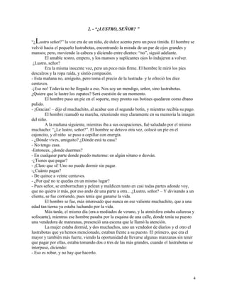 4
2. - “¿LUSTRO, SEÑOR? ”
“¿Lustro señor?” la voz era de un niño, de dulce acento pero un poco tímida. El hombre se
volvió hacia el pequeño lustrabotas, encontrando la mirada de un par de ojos grandes y
mansos; pero, moviendo la cabeza y diciendo entre dientes: “no”, siguió adelante.
El amable rostro, empero, y los mansos y suplicantes ojos lo indujeron a volver.
¿Lustro, señor?
Era la misma inocente voz, pero un poco más firme. El hombre le miró los pies
descalzos y la ropa raída, y sintió compasión.
- Esta mañana no, amiguito, pero toma el precio de la lustrada- y le ofreció los diez
centavos.
-¡Eso no! Todavía no he llegado a eso. Nos soy un mendigo, señor, sino lustrabotas.
¿Quiere que le lustre los zapatos? Será cuestión de un momento.
El hombre puso un pie en el soporte, muy pronto sus botines quedaron como ébano
pulido.
- ¡Gracias! – dijo el muchachito, al acabar con el segundo botín, y mientras recibía su pago.
El hombre reanudó su marcha, reteniendo muy claramente en su memoria la imagen
del niño.
A la mañana siguiente, mientras iba a sus ocupaciones, fué saludado por el mismo
muchacho: “¿Le lustro, señor?”. El hombre se detuvo otra vez, colocó un pie en el
cajoncito, y el niño se puso a cepillar con energía.
- ¿Dónde vives, amiguito? ¿Dónde está tu casa?
- No tengo casa.
-Entonces, ¿donde duermes?
- En cualquier parte donde puedo meterme: en algún sótano o desván.
-¿Tienes que pagar?
- ¡Claro que sí! Uno no puede dormir sin pagar.
-¿Cuánto pagas?
- De quince a veinte centavos.
- ¿Por qué no te quedas en un mismo lugar?
- Pues señor, se emborrachan y pelean y maldicen tanto en casi todas partes adonde voy,
que no quiero ir más, por eso ando de una parte a otra... ¿Lustro, señor? – Y divisando a un
cliente, se fue corriendo, pues tenía que ganarse la vida.
El hombre se fue, más interesado que nunca en ese valiente muchachito, que a una
edad tan tierna ya estaba luchando por la vida.
Más tarde, el mismo día (era a mediados de verano, y la atmósfera estaba calurosa y
sofocante), mientras ese hombre pasaba por la esquina de una calle, donde tenía su puesto
una vendedora de manzanas, presenció una escena que le llamó la atención.
La mujer estaba dormid, y dos muchachos, uno un vendedor de diarios y el otro el
lustrabotas que ya hemos mencionado, estaban frente a su puesto. El primero, que era el
mayor y también más fuerte, viendo la oportunidad de llevarse algunas manzanas sin tener
que pagar por ellas, estaba tomando dos o tres de las más grandes, cuando el lustrabotas se
interpuso, diciendo:
- Eso es robar, y no hay que hacerlo.
 