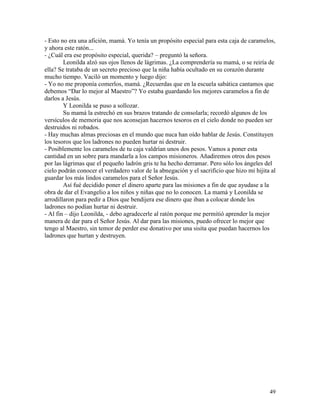 49
- Esto no era una afición, mamá. Yo tenía un propósito especial para esta caja de caramelos,
y ahora este ratón...
- ¿Cuál era ese propósito especial, querida? – preguntó la señora.
Leonilda alzó sus ojos llenos de lágrimas. ¿La comprendería su mamá, o se reiría de
ella? Se trataba de un secreto precioso que la niña había ocultado en su corazón durante
mucho tiempo. Vaciló un momento y luego dijo:
- Yo no me proponía comerlos, mamá. ¿Recuerdas que en la escuela sabática cantamos que
debemos “Dar lo mejor al Maestro”? Yo estaba guardando los mejores caramelos a fin de
darlos a Jesús.
Y Leonilda se puso a sollozar.
Su mamá la estrechó en sus brazos tratando de consolarla; recordó algunos de los
versículos de memoria que nos aconsejan hacernos tesoros en el cielo donde no pueden ser
destruidos ni robados.
- Hay muchas almas preciosas en el mundo que nuca han oído hablar de Jesús. Constituyen
los tesoros que los ladrones no pueden hurtar ni destruir.
- Posiblemente los caramelos de tu caja valdrían unos dos pesos. Vamos a poner esta
cantidad en un sobre para mandarla a los campos misioneros. Añadiremos otros dos pesos
por las lágrimas que el pequeño ladrón gris te ha hecho derramar. Pero sólo los ángeles del
cielo podrán conocer el verdadero valor de la abnegación y el sacrificio que hizo mi hijita al
guardar los más lindos caramelos para el Señor Jesús.
Así fué decidido poner el dinero aparte para las misiones a fin de que ayudase a la
obra de dar el Evangelio a los niños y niñas que no lo conocen. La mamá y Leonilda se
arrodillaron para pedir a Dios que bendijera ese dinero que iban a colocar donde los
ladrones no podían hurtar ni destruir.
- Al fin – dijo Leonilda, - debo agradecerle al ratón porque me permitió aprender la mejor
manera de dar para el Señor Jesús. Al dar para las misiones, puedo ofrecer lo mejor que
tengo al Maestro, sin temor de perder ese donativo por una sisita que puedan hacernos los
ladrones que hurtan y destruyen.
 