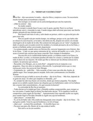 50
25. - “DOMINAD VUESTRO ENOJO”
Bien Rut – dijo suavemente la madre, - deja los libros y empieza a coser. No necesitarás
mucho tiempo para acostumbrarte a hacerlo.
Rut rezongó y se levantó con la carita desfigurada por una fea expresión.
- ¡Odio la costura! – dijo.
Su madre suspiró.
- Pero no siempre se puede hacer lo que a uno le gusta, querida. Para ti es un buen
aprendizaje zurcir y remendar tu ropa. Cuando tengas edad suficiente para tener una familia
propia, pensarás de muy distinto modo.
Rut frunció aún más el ceño y salió dando un portazo, subió a su pieza del piso alto
para coser sola.
Pero no quedó sola por mucho tiempo, sin embargo, porque su tía, que había oído
en silencio la conversación, se levantó y fué detrás de ella, después de sonreír a la mirada
interrogativa de la madre de la niña. Rut contestó de mala gana con un “entre” al golpecito
dado a la puerta, pero no pudo resistir los modales y la mirada persuasiva de su tía Elena, y
pronto se hallaban ambas conversando alegremente.
- La semana pasada, cuando estuve en Havensville, conversé largamente con el doctor- dijo
la tía Elena. – Cada vez que quiero enterarme de las noticias del pueblo voy a verle. ¿No es
acaso el mortal más curiosos que hayas conocido? Pero siempre es bondadoso.
Havensville era la ciudad donde habían nacido y se habían criado la tía Elena y la
madre de Rut. La niña y su hermana pasaban allí todos los veranos y sentían por la ciudad
todo el afecto de sus mayores. De modo que Rut se interesó por las últimas noticias de la
ciudad y las personas que conocía.
- Recuerdas a los Morgan, ¿no es cierto Rut? – preguntó la tía en respuesta a sus
preguntas.- Hace tres años se mudaron a Havensville. La principal noticia que oí, muy
curiosa por cierto, fue acerca de Ester Morgan.
- Cuéntamela, tía – pidió Rut. – Sólo recuerdo a Ester como una niña alta, bonita, de
cabello negro. Pero siempre parecía enojada. Solía estar continuamente con Donaldo
Warren.
- La historia de que te hablo es acerca de ambos – dijo la tía Elena. – Más bien, depende de
su gesto de enojo. Tú sabes qué simpático es Donaldo, ¿no?
- Sí, siempre ha sido muy bueno con nosotras, desde que éramos pequeñas. Nos dejaba
pasear en su caballo cuando éramos tan chiquitas que nos hubiéramos caído si él no hubiese
ido a nuestro lado sosteniéndonos. ¿En qué consiste la historia?
La curiosidad de Rut iba en aumento.
- Todos decían en la ciudad que Ester y Donaldo estaban comprometidos, pues siempre se
los veía juntos. Cuando llegó la última Navidad todos decían: “Él le regalará el anillo de
compromiso como regalo de Navidad.” . Aparentemente Ester esperaba recibir ese regalo;
pero cuando llegó la Navidad, Donaldo le regaló una caja de bombones.
- ¡Qué chasco! – exclamó Rut.
- Sí, así ha de haber sido. Ella estaba tan chasqueada como enojada – dijo la tía Elena. – Su
mal genio estalló. Tomó la caja de bombones y la tiró al fuego.
- ¡Qué cosa! – exclamó Rut asombrada. – Es horrible hacer eso.
- Fue peor aun para ella. Dentro de la caja estaba el anillo.
Rut miró a su tía con asombro.
 