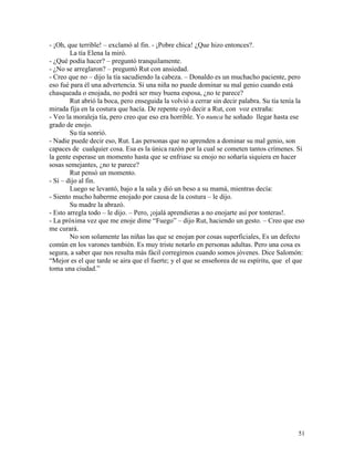 51
- ¡Oh, que terrible! – exclamó al fin. - ¡Pobre chica! ¿Que hizo entonces?.
La tía Elena la miró.
- ¿Qué podía hacer? – preguntó tranquilamente.
- ¿No se arreglaron? – preguntó Rut con ansiedad.
- Creo que no – dijo la tía sacudiendo la cabeza. – Donaldo es un muchacho paciente, pero
eso fué para él una advertencia. Si una niña no puede dominar su mal genio cuando está
chasqueada o enojada, no podrá ser muy buena esposa, ¿no te parece?
Rut abrió la boca, pero enseguida la volvió a cerrar sin decir palabra. Su tía tenía la
mirada fija en la costura que hacía. De repente oyó decir a Rut, con voz extraña:
- Veo la moraleja tía, pero creo que eso era horrible. Yo nunca he soñado llegar hasta ese
grado de enojo.
Su tía sonrió.
- Nadie puede decir eso, Rut. Las personas que no aprenden a dominar su mal genio, son
capaces de cualquier cosa. Esa es la única razón por la cual se cometen tantos crímenes. Si
la gente esperase un momento hasta que se enfriase su enojo no soñaría siquiera en hacer
sosas semejantes, ¿no te parece?
Rut pensó un momento.
- Sí – dijo al fin.
Luego se levantó, bajo a la sala y dió un beso a su mamá, mientras decía:
- Siento mucho haberme enojado por causa de la costura – le dijo.
Su madre la abrazó.
- Esto arregla todo – le dijo. – Pero, ¡ojalá aprendieras a no enojarte así por tonteras!.
- La próxima vez que me enoje dime “Fuego” – dijo Rut, haciendo un gesto. – Creo que eso
me curará.
No son solamente las niñas las que se enojan por cosas superficiales, Es un defecto
común en los varones también. Es muy triste notarlo en personas adultas. Pero una cosa es
segura, a saber que nos resulta más fácil corregirnos cuando somos jóvenes. Dice Salomón:
“Mejor es el que tarde se aira que el fuerte; y el que se enseñorea de su espíritu, que el que
toma una ciudad.”
 