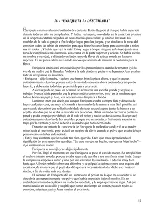52
26. - “ENRIQUETA LA DESCUIDADA”
Enriqueta estaba realmente bailando de contenta. Había llegado el día que había esperado
durante todo un año: su cumpleaños. Y había, realmente, novedades en la casa. Los estantes
de la despensa estaban cargados de cosas buenas para comer, y estaban llevando los
muebles de la sala al garaje a fin de dejar lugar para los juegos, y se añadían a la mesa del
comedor todas las tablas de extensión para que fuese bastante larga para acomodar a todos
sus invitados. ¡Y había que ver la torta! Estoy segura de que ninguna niña tuvo jamás una
torta de cumpleaños más hermosa, con crema en la parte superior y azúcar. Se había escrito
su nombre y su edad, y dibujado un lindo ramo de flores de azúcar rosada en la parte
superior. En su pieza estaba su vestido nuevo que acababa de mandar la costurera para la
fiesta.
Enriqueta estaba casi enloquecida por los pensamientos cuando de repente oyó la
voz de su madre que la llamaba. Volvió a la sala donde su padre y su hermano Juan estaban
todavía arreglando los muebles.
- Enriqueta – dijo la madre, - quiero que barras bien la pieza ahora, y que le saques
cuidadosamente el polvo, porque estoy demasiado atareada ahora cocinando y no puedo
hacerlo, y debe estar todo bien presentable para esta tarde.
Así enseguida se puso un delantal, se armó con una escoba grande y se puso a
trabajar. Nunca había pensado que la pieza tendría tanto polvo, pero en la mudanza que
habían hecho su papá y Juan, era necesaria una limpieza a fondo.
Lamento tener que decir que aunque Enriqueta estaba siempre lista y deseosa de
hacer cualquier cosa, era muy aficionada a terminarlo de la manera más fácil posible, así
que cuando descubrió que se había olvidado de traes una pala para juntar la basura y un
cepillo, decidió que no se iba a molestar ara buscarlos. Había un lindo escritorio contra la
pared y podía empujar por debajo de él todo el polvo y nadie se daría cuenta. Luego sacó
cuidadosamente el polvo de los muebles, porque eso se notaría, y finalmente sacudió su
trapo por la ventana y corrió a decir a su madre que había terminado.
Durante un instante la conciencia de Enriqueta la molestó cuando vió a su madre
mirar hacia el escritorio, pero exhaló un suspiro de alivio cuando el polvo que estaba debajo
permaneció sin haber sido notado.
- Estoy muy contenta que lo hiciste tan bien, querida. Creo que estás aprendiendo el
significado de este proverbio que dice: “Lo que merece ser hecho, merece ser bien hecho” –
dijo sonriendo su madre.
Enriqueta se sonrojó y se alejó rápidamente.
Por fin, llegó el momento en que Enriqueta se puso el vestido nuevo. Se arregló bien
el ancho cinturón rozado, porque estaba segura de que iba a ser una fiesta muy linda. Luego
la campanilla empezó a sonar y uno por uno entraron los invitados. Todo fué muy bien
hasta que Alfredo resbaló sobre una alfombra y se golpeó la cabeza contra una esquina del
escritorio, de manera que el papá decidió que era necesario trasladar dicho escritorio al
rincón, a fin de evitar más accidentes.
El corazón de Enriqueta dió un sobresalto al pensar en lo que iba a suceder si se
descubría tan repentinamente ese polvo que había empujado bajo el mueble. En un
cuchicheo tartamudo explicó a su madre lo sucedido, y le rogó que hiciese algo. Así que
mamá acudió en su auxilio y sugirió que como era tiempo de comer, pasasen todos al
comedor, mientras papá y Juan movían el escritorio.
 