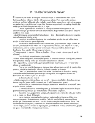 54
27. - “EL RELOJ QUE GANÓ EL PREMIO”
Hace mucho, en medio de una gran selva de Europa, se levantaba una aldea cuyos
habitantes habían sido muy hábiles fabricantes de relojes. Pero, muertos los antiguos
relojeros, sus hijos habían ido a las ciudades para trabajar, ganar dinero y divertirse, ya que
no podían hacer esto último en lo que ellos llamaban un pueblucho atrasado y sin vida. De
modo que se fabricaban pocos relojes en el lugar.
Un día, el príncipe del país visitó la aldea y se le mostraron algunos de los
excelentes relojes que habían fabricado anteriormente. Supo también cuan pocos relojeros
quedaban en la aldea.
- ¡Qué lástima que cese una industria tan buena! – dijo. – Premiaré los dos mejores relojes
que se hagan aquí este invierno.
La noticia no tardó en divulgarse por toda la aldea, y todos los que sabían hacer
relojes se esforzaron por ganar el premio.
Vivía con su abuelo un muchacho llamado José, que durante las largas veladas de
invierno, mientras la nieve cubría con su espeso manto el suelo y los árboles de la selva,
solía sentarse junto al anciano y mirar cómo hacía relojes de madera, de modo que
finalmente llegó a poder fabricarlos por sí mismo.
- Yo quiero ganar el premio – dijo a su abuelito. – Si me ayudas, estoy seguro de que lo
obtendré.
Pero el abuelo no estaba muy convencido.
- Somos demasiado pobres para comprar pintura o esmaltes costosos, u oro y plata para dar
rica apariencia al reloj. Temo que el nuestro sea demasiado sencillo.
- Sí – repuso José, - eso es verdad, pero en cambio será muy bueno, y yo voy a inventar
alguna novedad para él.
Pero no era cosa fácil pensar en algo que fuese a la vez nuevo y útil. Y muchos días
pensó el muchacho meditando, mientras el abuelo esperaba su invento.
Cierta vez, mientras José estaba en la selva, viendo cómo se derretía la nieve y
comenzaba a manifestarse la primavera por todas partes, oyó de pronto el canto de
bienvenida del cuclillo: “¡ Cu-cú! ¡Cu-cú!”
Y el muchacho dijo para sí:
- ¡Ojalá ese pajarito me diese alguna ida nueva! - y de repente añadió: - Pro claro; en vez
de que toque las horas, podría conseguir que el reloj haga cantar a un ave.
José corrió a su casa como un relámpago para contar a su abuelo la novedad, y ver
si podía llevarse a efecto.
El abuelo consideró el asunto largo rato, y finalmente llegó a la conclusión de que
podría realizarse, pero dijo que primeramente debían trazar los planos.
Buscaron, pues, papel, lápiz y regla, y bosquejaron los planos del reloj, del cuclillo
y de la puerta por donde debía salir.
Luego pusieron manos a la obra juntos, e hicieron el reloj bueno y sólido, pero
desgraciadamente,, de aspecto muy sencillo. Cada día oían hablar de los maravillosos
relojes que fabricaban sus vecinos. La esfera de uno tenia pintadas hermosas frutas. Otro
estaba esmaltado con plata y un tercero era primorosamente tallado. Pero el abuelo dijo:
- No te aflijas, José. El nuestro es algo original, y si anda bien cuando lo terminemos, puede
ser que, a pesar de todo, obtengamos el premio.
 