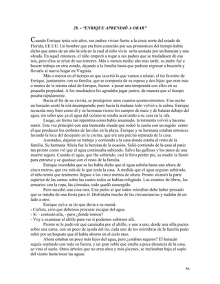 56
28. - “ENRIQUE APRENDIÓ A ORAR”
Cuando Enrique tenía seis años, sus padres vivían frente a la costa norte del estado de
Florida, EE.UU. Un hombre que era bien conocido por sus pronósticos del tiempo había
dicho que antes de un año la isla en la cual el niño vivía sería azotada por un huracán y una
oleada. En aquel entonces, el niño empezó a rogar a sus padres que se trasladasen de esa
isla, pero ellos se reían de sus temores. Más o menos medio año más tarde, su padre fué a
buscar trabajo en otro estado, dejando a la familia hasta que pudiese regresar a buscarla y
llevarla al nuevo hogar en Virginia.
Más o menos en el tiempo en que ocurrió lo que vamos a relatar, el tío favorito de
Enrique, juntamente con su familia, que se componía de su esposa y dos hijos que eran más
o menos de la misma edad de Enrique, fueron a pasar una temporada con ellos en su
pequeña propiedad. A los muchachos les agradaba jugar juntos, de manera que el tiempo
pasaba rápidamente.
Hacia el fin de su vivista, se produjeron unos cuantos acontecimientos. Una noche
un huracán azotó la isla desamparada; pero hacia la mañana todo volvió a la calma. Enrique
recuerda muy bien como él y su hermana vieron los campos de maíz y de batatas debajo del
agua, sin saber que ya el agua del océano se estaba acercando a su casa en la isla.
Luego, en forma tan repentina como había amainado, la tormenta volvió a hacerse
sentir. Esta vez principió con una tremenda oleada que rodeó la casita con un rugido como
el que producen los embates de las olas en la playa. Enrique y su hermana estaban entonces
lavando la loza del desayuno en la cocina, que era una piecita separada de la casa.
Asustados, dejaron su trabajo y corriendo a la casa donde estaba el resto de la
familia. Su hermana Alicia fue la heroína de la ocasión. Salió corriendo de la casa al patio
tan pronto como vió que el agua continuaba subiendo. Salvo las gallinas y los patos de una
muerte segura. Cuando el agua, que iba subiendo, casi le hizo perder pie, su madre la llamó
para entrarse y se quedase con el resto de la familia.
Enrique recordaba que se les había dicho que el agua subiría hasta una altura de
cinco metros, que era más de lo que tenía la casa. A medida que el agua seguían subiendo,
el niño temía que realmente llegase a los cinco metros de altura. Pronto alcanzó la parte
superior de las camas sobre las cuales todos se habían refugiado. Los estantes de libros, los
armarios con la ropa, las cómodas, todo quedó sumergido.
Pero sucedió una cosa rara. Una patito al que todos mimaban debe haber pensado
que se trataba de una fiesta para él. Disfrutaba mucho de las circunstancias y nadaba de un
lado a otro.
Enrique oyó a su tío que decía a su mamá:
- Carlota, creo que debemos procurar escapar del agua.
- Sí – contestó ella, - pero ¿donde iremos?
- Voy a examinar el altillo para ver si podemos subirnos allí.
Pronto se le pudo oír que caminaba por el altillo, y uno a uno, desde una silla puesta
sobre una cama, con un poco de ayuda del tío, cada uno de los miembros de la familia pudo
subir por un boquete que él había abierto en el cielo raso.
Ahora estaban un poco más lejos del agua, pero ¿estaban seguros? El huracán
seguía soplando con toda su fuerza, y un gran roble que estaba a poca distancia de la casa,
se vino al suelo. Otros árboles que no eran altos y más jóvenes, se inclinaban bajo el soplo
del viento hasta tocar las aguas.
 