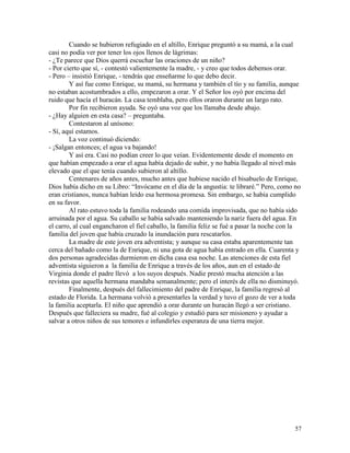 57
Cuando se hubieron refugiado en el altillo, Enrique preguntó a su mamá, a la cual
casi no podía ver por tener los ojos llenos de lágrimas:
- ¿Te parece que Dios querrá escuchar las oraciones de un niño?
- Por cierto que sí, - contestó valientemente la madre, - y creo que todos debemos orar.
- Pero – insistió Enrique, - tendrás que enseñarme lo que debo decir.
Y así fue como Enrique, su mamá, su hermana y también el tío y su familia, aunque
no estaban acostumbrados a ello, empezaron a orar. Y el Señor los oyó por encima del
ruido que hacía el huracán. La casa temblaba, pero ellos oraron durante un largo rato.
Por fin recibieron ayuda. Se oyó una voz que los llamaba desde abajo.
- ¿Hay alguien en esta casa? – preguntaba.
Contestaron al unísono:
- Sí, aquí estamos.
La voz continuó diciendo:
- ¡Salgan entonces; el agua va bajando!
Y así era. Casi no podían creer lo que veían. Evidentemente desde el momento en
que habían empezado a orar el agua había dejado de subir, y no había llegado al nivel más
elevado que el que tenía cuando subieron al altillo.
Centenares de años antes, mucho antes que hubiese nacido el bisabuelo de Enrique,
Dios había dicho en su Libro: “Invócame en el día de la angustia: te libraré.” Pero, como no
eran cristianos, nunca habían leído esa hermosa promesa. Sin embargo, se había cumplido
en su favor.
Al rato estuvo toda la familia rodeando una comida improvisada, que no había sido
arruinada por el agua. Su caballo se había salvado manteniendo la nariz fuera del agua. En
el carro, al cual engancharon el fiel caballo, la familia feliz se fué a pasar la noche con la
familia del joven que había cruzado la inundación para rescatarlos.
La madre de este joven era adventista; y aunque su casa estaba aparentemente tan
cerca del bañado como la de Enrique, ni una gota de agua había entrado en ella. Cuarenta y
dos personas agradecidas durmieron en dicha casa esa noche. Las atenciones de esta fiel
adventista siguieron a la familia de Enrique a través de los años, aun en el estado de
Virginia donde el padre llevó a los suyos después. Nadie prestó mucha atención a las
revistas que aquella hermana mandaba semanalmente; pero el interés de ella no disminuyó.
Finalmente, después del fallecimiento del padre de Enrique, la familia regresó al
estado de Florida. La hermana volvió a presentarles la verdad y tuvo el gozo de ver a toda
la familia aceptarla. El niño que aprendió a orar durante un huracán llegó a ser cristiano.
Después que falleciera su madre, fué al colegio y estudió para ser misionero y ayudar a
salvar a otros niños de sus temores e infundirles esperanza de una tierra mejor.
 