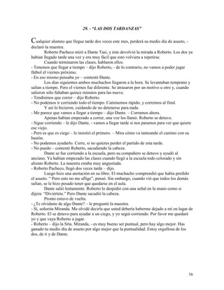 58
29. - “LAS DOS TARDANZAS”
Cualquier alumno que llegue tarde dos veces este mes, perderá su medio día de asueto, -
declaró la maestra.
Roberto Pacheco miró a Dante Tasi, y éste devolvió la mirada a Roberto. Los dos ya
habían llegado tarde una vez y era muy fácil que esto volviera a repetirse.
Cuando terminaron las clases, hablaron ellos.
- Tenemos que llegar a tiempo – dijo Roberto, - de lo contrario, no vamos a poder jugar
fútbol el viernes próximo.
- En eso mismo pensaba yo – contestó Dante.
Los días siguientes ambos muchachos llegaron a la hora. Se levantaban temprano y
salían a tiempo. Pero el viernes fue diferente. Se atrasaron por un motivo u otro y, cuando
salieron sólo faltaban quince minutos para las nueve.
- Tendremos que correr – dijo Roberto.
- No podemos ir corriendo todo el tiempo. Caminemos rápido, y corremos al final.
Y así lo hicieron, cuidando de no detenerse para nada.
- Me parece que vamos a llegar a tiempo – dijo Dante. – Corramos ahora.
Apenas habían empezado a correr, una voz los llamó. Roberto se detuvo.
- Sigue corriendo – le dijo Dante, - vamos a llegar tarde si nos paramos para ver que quiere
ese viejo.
- Pero es que es ciego – le insistió el primero. – Mira cómo va tanteando el camino con su
bastón.
- No podemos ayudarlo. Corre, si no quieres perder el partido de esta tarde.
- No puedo – contestó Roberto, sacudiendo la cabeza.
Dante se fue corriendo a la escuela, pero su compañero se detuvo y ayudó al
anciano. Ya habían empezado las clases cuando llegó a la escuela todo colorado y sin
aliento Roberto. La maestra estaba muy angustiada.
- Roberto Pacheco, llegó dos veces tarde – dijo.
Luego hizo una anotación en su libro. El muchacho comprendió que había perdido
el asueto. “ Pero esto no me aflige”, pensó. Sin embargo, cuando vió que todos los demás
salían, se le hizo pesado tener que quedarse en el aula.
Dante salió lentamente. Roberto lo despidió con una señal en la mano como si
dijera: “Diviértete.” Pero Dante sacudió la cabeza.
Pronto estuvo de vuelta.
- ¿Te olvidaste de algo Dante? – le preguntó la maestra.
- Sí, señorita Miranda. Me olvidé decirla que usted debería haberme dejado a mí en lugar de
Roberto. El se detuvo para ayudar a un ciego, y yo seguí corriendo. Por favor me quedaré
yo y que vaya Roberto a jugar.
- Roberto – dijo la Srta. Miranda, - es muy bueno ser puntual, pero hay algo mejor. Has
ganado tu medio día de asueto por algo mejor que la puntualidad. Estoy orgullosa de los
dos, de ti y de Dante.
 