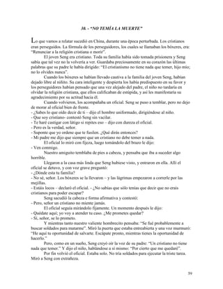 59
30. - “NO TEMÍA LA MUERTE”
Lo que vamos a relatar sucedió en China, durante una época perturbada. Los cristianos
eran perseguidos. La fórmula de los perseguidores, los cuales se llamaban los bóxeres, era:
“Renunciar a la religión cristiana o morir”.
El joven Seng era cristiano. Toda su familia había sido tomada prisionera y Seng
sabía que tal vez no la volvería a ver. Guardaba preciosamente en su corazón las últimas
palabras que su padre le había dirigido: “El cristianismo no tiene nada que temer, hijo mío;
no lo olvides nunca”.
Cuando los bóxeres se habían llevado cautiva a la familia del joven Seng, habían
dejado libre al niñito. Su cara inteligente y despierta los había predispuesto en su favor y
los perseguidores habían pensado que una vez alejado del padre, el niño no tardaría en
olvidar la religión cristiana, que ellos calificaban de estúpida, y así les manifestaría su
agradecimiento por su actitud hacia él.
Cuando volvieron, los acompañaba un oficial. Seng se puso a temblar, pero no dejo
de morar al oficial bien de frente.
- ¿Sabes lo que oído decir de ti – dijo el hombre uniformado, dirigiéndose al niño.
- Que soy cristiano- contestó Seng sin vacilar.
- Te haré castigar con látigo si repites eso – dijo con dureza el oficial.
- Pero es la verdad, señor.
- Suponte que yo ordene que te fusilen. ¿Qué dirás entonces?
- Mi padre me dijo que siempre que un cristiano no debe temer a nada.
El oficial lo miró con fijeza, luego tomándolo del brazo le dijo:
- Ven conmigo.
Nuestro amiguito temblaba de pies a cabeza, y pensaba que iba a suceder algo
horrible.
Llegaron a la casa más linda que Seng hubiese visto, y entraron en ella. Allí el
oficial se detuvo, y con voz grave preguntó:
- ¿Dónde esta tu familia?
- No sé, señor. Los bóxeres se la llevaron – y las lágrimas empezaron a correrle por las
mejillas.
- Estáis locos – declaró el oficial. - ¿No sabías que sólo tenías que decir que no erais
cristianos para poder escapar?
Seng sacudió la cabeza e forma afirmativa y contestó:
- Pero, señor un cristiano no miente jamás.
El oficial seguía mirándolo fijamente. Un momento después le dijo:
- Quédate aquí; yo voy a atender tu caso. ¿Me prometes quedar?
- Sí, señor, se lo prometo.
Y mientras tanto nuestro valiente hombrecito pensaba: “Se fué probablemente a
buscar soldados para matarme”. Miró la puerta que estaba entreabierta y una voz murmuró:
“He aquí tu oportunidad de salvarte. Escápate pronto, mientras tienes la oportunidad de
hacerlo.”
Pero, como en un sueño, Seng creyó oír la voz de su padre: “Un cristiano no tiene
nada que temer.” Y dijo el niño, hablándose a sí mismo: “Por cierto que me quedaré”.
Por fin volvió el oficial. Estaba solo. No tría soldados para ejecutar la triste tarea.
Miró a Seng con extrañeza.
 