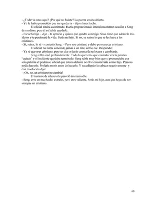 60
- ¿Todavía estas aquí? ¿Por qué no huiste? La puerta estaba abierta.
- Yo le había prometido que me quedaría – dijo el muchacho.
El oficial estaba asombrado. Había proporcionado intencionalmente ocasión a Seng
de evadirse, pero él se había quedado.
- Escucha hijo – dijo – te aprecio y quiero que quedes conmigo. Sólo dime que adorarás mis
ídolos y te perdonaré la vida. Serás mi hijo. Si no, ya sabes lo que se les hace a los
cristianos.
- Si, señor, lo sé – contestó Seng. – Pero soy cristiano y debo permanecer cristiano.
El oficial no había conocido jamás a un niño como ése. Respondió:
- Ya sé que eres cristiano, pero un día te darás cuenta de tu locura y cambiarás.
Seng reflexionó profundamente. Todo lo que tenía que contestar era la palabra
“quizás” y el incidente quedaba terminado. Seng sabía muy bien que si pronunciaba esa
sola palabra el poderoso oficial que estaba delante de él le consideraría como hijo. Pero no
podía hacerlo. Prefería morir antes de hacerlo. Y sacudiendo la cabeza negativamente y
con resolución dijo:
- ¡Oh, no, un cristiano no cambia!
El instante de silencio le pareció interminable.
- Seng, eres un muchacho extraño, pero eres valiente. Serás mi hijo, aun que hayas de ser
siempre un cristiano.
 