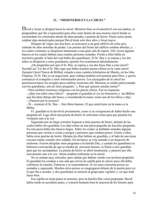 61
31. - “MISIONEROS EN LA CÁRCEL”
David y Josué se dirigían hacia la cárcel. Mientras iban en el automóvil con sus padres, se
preguntaban qué iba a representar para ellos estar dentro de una enorme cárcel donde se
encontraban los criminales detrás de altas paredes y puertas de hierro. Hasta cierto punto
estaban algo atemorizados porque David tenía solo diez años y Josué nueve.
Después de viajar casi una hora, se acercaron a un gran edificio de color gris,
rodeado de altas murallas de piedra. Las puertas del frente del edificio estaban abiertas, y
los cuatro visitantes se dirigieron lentamente a una gran sala de espera. Allí vieron algunos
bancos en los cuales habían unas cuantas personas sentadas. Frente a ellas había un
escritorio grande, al lado del cual había dos guardianes. El Sr. Dee y su esposa y los dos
niños se dirigieron a estos guardianes, quienes los examinaron detenidamente.
¿Os preguntáis por qué el Sr. Dee, su esposa y sus dos hijos iban a esta cárcel?
Sucedió así: Un día el Sr. Dee supo que había muchos presos chinos en la vasta cárcel
llamada Cárcel Nueva de Bilibid, situada a unos cuántos kilómetros de Manila, en las Islas
Filipinas. El Sr. Dee es un negociante, pero trabaja también activamente para Dios, y quería
comunicar el evangelio a estos infortunados presos. Los encargados de la cárcel les
permitieron hacer los arreglos para celebrar reuniones allí. Mientras se estaba entrevistando
con los guardianes, uno de éstos preguntó: “¿ Para qué quieren ustedes entrar?”
- Para celebrar reuniones religiosas con los presos chinos. Fue su respuesta.
- ¿Qué son todos estos libros? – preguntó el guardián al ver los himnarios y las Biblias
que llevaban debajo del brazo; y extendiendo la mano, tomó uno de los libros y dijo:
- ¿Pasaron por la censura?
- Sí – contestó el Sr. Dee. – Son libros buenos. El que usted tiene en la mano es la
Biblia.
El guardián se la devolvió prestamente, como si se avergonzara de haber hecho una
pregunta tal. Lugo abrió una puerta de hierro lo suficiente como para que pasaran los
visitantes uno a la vez.
Siguiendo por un largo corredor llegaron a otras puertas de hierro, delante de las
cuales había otro guardián. Los dejó entrar en una pieza pequeña sin hacerles preguntas.
En esta pieza había dos bancos largos. Sobre los cuales se hallaban sentadas algunas
personas que venían a visitar a amigos o parientes que estaban presos. Frente a ellos,
había otras puertas de hierro. Delante de ellas habían un guardián, y al lado de una mesa
cercana estaba sentado otro soldado. En un banco se veía sentado a un inspector de
uniforme. Fueron dirigidas otras preguntas a la familia Dee, y cuando los guardianes se
hubieron convencido de que se trataba de personas buenas, se llamó a otro guardián
para que los acompañase. La puerta de hierro se abrió lentamente, y pasaron por ella
nuevamente uno a la vez. Ahora estaban realmente en la cárcel.
No se sentían muy cómodos, pero sabían que habían venido con un buen propósito.
El guardián los condujo a una sala que servía de capilla para la cárcel, pues allí debía
celebrarse la reunión. Entraron y se sorprendieron al ver unos cincuenta presos ya
sentados y esperando. Muchos otros presos se congregaron delante de la puerta para ver
lo que iba a suceder, y dos guardianes se unieron al grupo para vigilarlo y ver que todo
fuese bien.
Esa capilla no tenía piano ni armonio, pero la familia Dee venía preparada. David
había traído su acordeón piano, y conocía bastante bien la mayoría de los himnos para
 