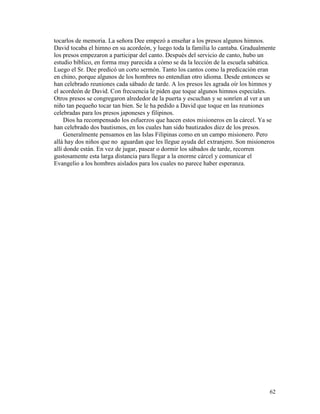 62
tocarlos de memoria. La señora Dee empezó a enseñar a los presos algunos himnos.
David tocaba el himno en su acordeón, y luego toda la familia lo cantaba. Gradualmente
los presos empezaron a participar del canto. Después del servicio de canto, hubo un
estudio bíblico, en forma muy parecida a cómo se da la lección de la escuela sabática.
Luego el Sr. Dee predicó un corto sermón. Tanto los cantos como la predicación eran
en chino, porque algunos de los hombres no entendían otro idioma. Desde entonces se
han celebrado reuniones cada sábado de tarde. A los presos les agrada oír los himnos y
el acordeón de David. Con frecuencia le piden que toque algunos himnos especiales.
Otros presos se congregaron alrededor de la puerta y escuchan y se sonríen al ver a un
niño tan pequeño tocar tan bien. Se le ha pedido a David que toque en las reuniones
celebradas para los presos japoneses y filipinos.
Dios ha recompensado los esfuerzos que hacen estos misioneros en la cárcel. Ya se
han celebrado dos bautismos, en los cuales han sido bautizados diez de los presos.
Generalmente pensamos en las Islas Filipinas como en un campo misionero. Pero
allá hay dos niños que no aguardan que les llegue ayuda del extranjero. Son misioneros
allí donde están. En vez de jugar, pasear o dormir los sábados de tarde, recorren
gustosamente esta larga distancia para llegar a la enorme cárcel y comunicar el
Evangelio a los hombres aislados para los cuales no parece haber esperanza.
 