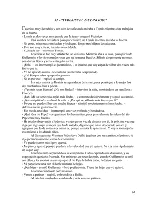 63
32. - “FEDERICO EL JACTANCIOSO”
Federico, muy derechito y con aire de suficiencia miraba a Tomás mientras éste trabajaba
en su huerta.
- La mía es dos veces más grande que la tuya – aseguró Federico.
Una sombra de tristeza pasó por el rostro de Tomás mientras miraba su huerta.
- No creas, mira esas remolachas y lechugas. Tengo tres hileras de cada una.
- Pero son muy chicas, las mías son el doble.
- Sí, puede ser – murmuró Tomás.
Federico se fue muy satisfecho de sí mismo. Mientras iba a su casa, pasó por la de
Guillermito y lo vio cortando rosas con su hermana Beatriz. Silbaba alegremente mientras
cortaba las flores y se las entregaba a ella.
- ¡Hola! – los interrumpió el jactancioso, - te apuesto que soy capaz de silbar dos veces más
fuerte que tu.
- Yo no apuesto nunca – le contestó Guillermito sorprendido.
- ¡Ah! Porque sabes que puedo ganarte.
- No es por eso – replicó su amigo.
Los ojos azules de Beatriz se agrandaron de temor, pues pensó que a lo mejor los
dos muchachos iban a pelear.
- ¿Ves mis rosas blancas? ¿No son lindas? – intervino la niña, mostrándolo un ramillete a
Federico.
- ¡Bah! Mi tía tiene rosas rojas más lindas – le contestó descortésmente y siguió su camino.
- ¡Qué antipático! – exclamó la niña. - ¿Por qué no silbaste más fuerte que él?
- Porque no puedo silbar con mucha fuerza – admitió modestamente el muchacho. –
Además no me gusta hacerlo.
- Eso me da una idea – interrumpió una voz profunda y bondadosa.
- ¿Qué idea tío Pepe? – preguntaron los hermanitos, pues generalmente las ideas del tío
Pepe eran muy buenas.
- He estado observando a Federico, y creo que en vez de discutir con él, la próxima vez que
diga que algo suyo es mejor que lo de ustedes, díganle que están de acuerdo con él, y
agreguen que lo de ustedes es como es, porque ustedes lo quieren así. Y voy a aconsejarles
esto mismo a los demás niños.
Al día siguiente. Mientras Federico y Duilio jugaban con sus carritos, el primero le
dijo jactanciosamente, como de costumbre:
- Yo puedo correr más ligero que tú.
- Me parece que sí, pero yo puedo ir a la velocidad que yo quiero. No iría más rápidamente
de lo que voy.
Federico miró sorprendido a su compañero. Había esperado una discusión, y su
expectación quedaba frustrada. Sin embargo, un poco después, cuando Guillermito se unió
con ellos y les mostró una navaja que el tío Pepe le había dado, Federico aseguró:
- Mi papá tiene una con el doble número de hojas.
- ¡Qué bien – asintió Guillermo. –Pero prefiero ésta. Tiene las hojas que yo quiero.
Federico cambió de conversación.
- Vamos a patinar – sugirió, volviéndose a Duilio.
Al rato los muchachos estaban de vuelta con sus patines.
 