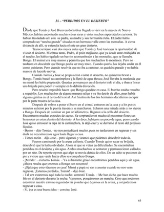 65
33. - “PERDIDOS EN EL DESIERTO”
Desde que Tomás y José Bienvenido habían llegado a vivir en la meseta de Nuevo
México, habían encontrado muchas cosas raras y visto muchos espectáculos curiosos. Se
habían trasladado allí con su padre, su madre y sus hermanita Julia. El padre había
comprado un “rancho grande” situado en un hermoso valle entre las montañas. A cierta
distancia de allí, se extendía hacia el este un gran desierto.
Transcurrieron casi dos meses antes que Tomás y José tuviesen la oportunidad de
visitar el desierto. Mientras tanto, Pedro, el peón mejicano, que ya desde antes trabajaba en
el rancho, les había regalado un burrito acostumbrado a las montañas, que se llamaba
Bongo. El animal era muy manso y permitía que los muchachos lo montasen. Pero no
tardaron en descubrir que Bongo podía ser muy terco. Cuando quería, los dejaba andar en él
como quisieran. Pero cuando resolvía que no iba a caminar, se quedaba parado y no había
manera de hacerlo mover.
Cuando Tomás y José se propusieron visitar el desierto, no quisieron llevar a
Bongo. Tomás buscó su cantimplora y la llenó de agua fresca; José llevaba la merienda que
su mamá les había preparado. Querían permanecer en el desierto todo el día, e iban a llevar
una brújula para poder ir siempre en la debida dirección.
Pero resultó imposible hacer que Bongo quedase en casa. El burrito estaba resuelto
a seguirlos. Los muchachos de alguna manera salían y se iba detrás de ellos, pues había
algunas grietas en el cerco del corral. Así finalmente los dos hermanos decidieron escapar
por la parte trasera de la casa.
Después de volver a poner el burro en el corral, entraron en la casa y a los pocos
minutos salieron por la puerta trasera y se marcharon. Echaron una mirada atrás y no vieron
a Bongo. Después de caminar un par de kilómetros, llegaron a la orilla del desierto.
Encontraron muchas especies de cactus. Se sorprendieron mucho al encontrar flores tan
hermosas en estas plantas del desierto. A las doce, bebieron un poco de agua, pero cuando
José quiso enroscar la tapa de la cantimplora, la dejó caer y se derramó el resto del precioso
líquido.
- Bueno – dijo Tomás, - no nos perjudicará mucho, pues no tardaremos en regresar y sin
duda no necesitaremos agua hasta llegar a casa.
- Tienes razón – dijo José, - pero sigamos y veamos que podemos descubrir todavía.
Fueron caminando por la arena caliente. Cuando Tomás quiso sacar su brújula,
descubrió que la había olvidado. Ahora sí que se veían en dificultades. Se encontraban
perdidos en el desierto y sin agua. Ambos muchachos se sentaron y permanecieron callados
por un rato. De repente oyeron que algo se movía detrás de ellos. De un salto se pusieron de
pie y vieron que venía hacia ellos su compañero Bongo.
- ¡Míralo! – exclamó Tomás. – Ya es bastante grave encontrarnos perdidos aquí y sin agua.
¡Ahora resulta que tenemos a Bongo con nosotros!
- ¡Ojalá que estuviéramos en casa! Mamá y papá se van a asustar cuando no nos vean
regresar. ¡Estamos perdidos, Tomás! – dijo José.
- Tal vez estaremos aquí toda la noche- contestó Tomás. – Me han dicho que hace mucho
frío en el desierto durante la noche. Vamonos, pongámonos en marcha. Creo que podemos
encontrar nuestro camino siguiendo las pisadas que dejamos en la arena, y así podremos
regresar a casa.
- Sí, ésa es una buena idea – convino José.
 