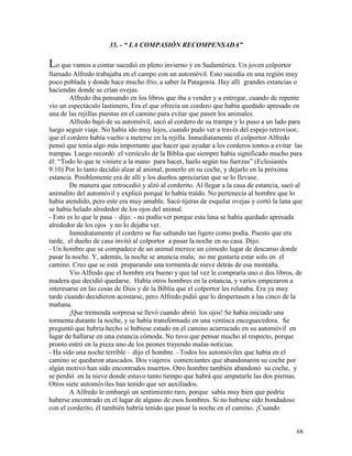 68
35. - “ LA COMPASIÓN RECOMPENSADA”
Lo que vamos a contar sucedió en pleno invierno y en Sudamérica. Un joven colportor
llamado Alfredo trabajaba en el campo con un automóvil. Esto sucedía en una región muy
poco poblada y donde hace mucho frío, a saber la Patagonia. Hay allí grandes estancias o
haciendas donde se crían ovejas.
Alfredo iba pensando en los libros que iba a vender y a entregar, cuando de repente
vio un espectáculo lastimero, Era el que ofrecía un cordero que había quedado apresado en
una de las rejillas puestas en el camino para evitar que pasen los animales.
Alfredo bajó de su automóvil, sacó al cordero de su trampa y lo puso a un lado para
luego seguir viaje. No había ido muy lejos, cuando pudo ver a través del espejo retrovisor,
que el cordero había vuelto a meterse en la rejilla. Inmediatamente el colportor Alfredo
pensó que tenía algo más importante que hacer que ayudar a los corderos tontos a evitar las
trampas. Luego recordó el versículo de la Biblia que siempre había significado mucho para
él: “Todo lo que te viniere a la mano para hacer, hazlo según tus fuerzas” (Eclesiastés
9:10) Por lo tanto decidió alzar al animal, ponerlo en su coche, y dejarlo en la próxima
estancia. Posiblemente era de allí y los dueños apreciarían que se lo llevase.
De manera que retrocedió y alzó al corderito. Al llegar a la casa de estancia, sacó al
animalito del automóvil y explicó porqué lo había traído. No pertenecía al hombre que lo
había atendido, pero este era muy amable. Sacó tijeras de esquilar ovejas y cortó la lana que
se había helado alrededor de los ojos del animal.
- Esto es lo que le pasa – dijo: - no podía ver porque esta lana se había quedado apresada
alrededor de los ojos y no lo dejaba ver.
Inmediatamente el cordero se fue saltando tan ligero como podía. Puesto que era
tarde, el dueño de casa invitó al colportor a pasar la noche en su casa. Dijo:
- Un hombre que se compadece de un animal merece un cómodo lugar de descanso donde
pasar la noche. Y, además, la noche se anuncia mala; no me gustaría estar solo en el
camino. Creo que se está preparando una tormenta de nieve detrás de esa montaña.
Vio Alfredo que el hombre era bueno y que tal vez le compraría uno o dos libros, de
madera que decidió quedarse. Había otros hombres en la estancia, y varios empezaron a
interesarse en las cosas de Dios y de la Biblia que el colportor les relataba. Era ya muy
tarde cuando decidieron acostarse, pero Alfredo pidió que lo despertasen a las cinco de la
mañana.
¡Que tremenda sorpresa se llevó cuando abrió los ojos! Se había iniciado una
tormenta durante la noche, y se había transformado en una ventisca enceguecedora. Se
preguntó que habría hecho si hubiese estado en el camino acurrucado en su automóvil en
lugar de hallarse en una estancia cómoda. No tuvo que pensar mucho al respecto, porque
pronto entró en la pieza uno de los peones trayendo malas noticias.
- Ha sido una noche terrible – dijo el hombre. –Todos los automóviles que había en el
camino se quedaron atascados. Dos viajeros comerciantes que abandonaron su coche por
algún motivo han sido encontrados muertos. Otro hombre también abandonó su coche, y
se perdió en la nieve donde estuvo tanto tiempo que habrá que amputarle las dos piernas.
Otros siete automóviles han tenido que ser auxiliados.
A Alfredo le embargó un sentimiento raro, porque sabía muy bien que podría
haberse encontrado en el lugar de alguno de esos hombres. Si no hubiese sido bondadoso
con el corderito, él también habría tenido que pasar la noche en el camino. ¡Cuando
 
