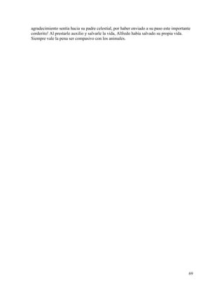 69
agradecimiento sentía hacia su padre celestial, por haber enviado a su paso este importante
corderito! Al prestarle auxilio y salvarle la vida, Alfredo había salvado su propia vida.
Siempre vale la pena ser compasivo con los animales.
 