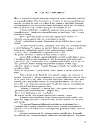 70
36. - “LA COCINITA DE HIERRO”
Anita se estaba divirtiendo mucho jugando en el patio de su casa, cocinando la comida de
sus muñecas Raquelita y Tilita. Por supuesto su cocinita no era mas que una tablita puesta
sobre dos cajoncitos, sus platos eran pedazos de loza rota que su madre había descartado.
Pero en imaginación tenía una muy linda cocina. Anita era una niña de solo cinco años de
edad, con pecas en la nariz y cabello largo que a veces le tapaba los ojos.
Pronto tuvo todo listo y colocado sobre una mesita hacha con una caja que había
contenido cigarros, y cuando se aprestaba a alimentar a sus hambrientas “hijas “, oyó a su
madre que la llamaba.
Anita se quedó muy quieta, no quería dejar su juego en este momento tan
interesante y deseaba que su madre no oyese ningún movimiento.
- ¡Anita! – volvió a llamar la mamá. ¿Quieres venir a la casa de la Sra. Burgos y ver a
Patricia?.
Olvidándose de todo lo demás, Anita se puso de pie de un salto y corrió prestamente
al interior de la casa. Por supuesto que quería ir. Patricia era la hija única de la familia
Burgos y tenía muchos lindos juguetes. ¡Hasta tenía una casita de muñecas!
- ¿Cuándo vamos? ¿Ahora mismo? – Preguntó vivamente la niña.
- Sí, querida. Pero tienes la cara sucia. Corre a lavarte y saldremos.
Después de lavarse la cara y peinarse el cabello, salió con su madre hacia la casa de
la Sra. Burgos. Patricia estaba jugando en su casita de manera que Anita fue hasta allí.
- ¡Mira Anita! – dijo Patricia – mamá me ha comprado algunos muebles nuevos para mi
casita ¿son lindos, verdad? Ahora podré deshacerme de algunos muebles viejos.
- ¿Los vas a arrojar a la basura? – Preguntó Anita, casi sin aliento, pues pensaba que tal
vez se los regalaría.
- Bueno, no los voy a tirar - explicó Patricia. – Mamá dijo que se los iba a mandar a mis
primas.
Anita se divirtió mucho durante las horas siguientes jugando a las casitas con su
amiguita. Una cosa de la cual casi no podía sacar sus manos era la cocinita nueva de hierro.
No era grande, pero era muy linda. Las hornallas tenían tapitas, exactamente como las de
su mamá, y en la parte de atrás había un caño por donde salía el humo. Hasta tenía un
horno. ¡Oh, si tan sólo pudiera tener una igual! Pensaba. Pero sabía que su mamá le diría
que no tenía suficiente dinero para comprársela.
Finalmente la madre salió a la puerta y llamó a Anita, pues ya debían irse a casa.
- ¿No puedo quedar un momentito más? – Preguntó Anita.
- Sí, por favor, déjela un poco más – rogó Patricia.
- Lo lamento, querida - dijo la mamá, - pero será mejor que nos vayamos.
Y dándose vueltas hacia la Sra. Burgos, terminó su conversación con ella. Anita
apenas tuvo tiempo para entrar de nuevo a la casita a buscar su muñeca Tilita, que había
traído consigo
Pero aprovechó la oportunidad para alzar rápidamente la cocinita de hierro y,
ocultándola bajo la muñeca, echó a correr para alcanzar a su madre, que emprendía el
regreso a su casa. Anita había actuado con tanta presteza, que Patricia no había notado sus
movimientos.
Mientras regresaba a casa, iba caminando un poco rezagada, detrás de su madre.
Esta no lo notó, pues estaba estudiando un modelo que había pedido prestado. Tan pronto
 