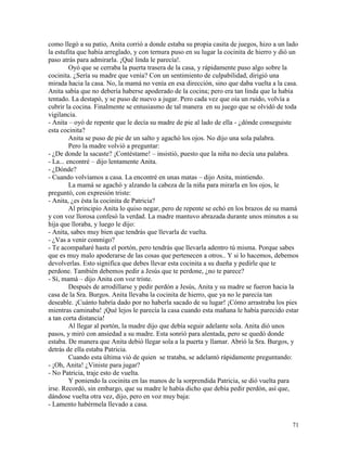 71
como llegó a su patio, Anita corrió a donde estaba su propia casita de juegos, hizo a un lado
la estufita que había arreglado, y con ternura puso en su lugar la cocinita de hierro y dió un
paso atrás para admirarla. ¡Qué linda le parecía!.
Oyó que se cerraba la puerta trasera de la casa, y rápidamente puso algo sobre la
cocinita. ¿Sería su madre que venía? Con un sentimiento de culpabilidad, dirigió una
mirada hacia la casa. No, la mamá no venía en esa dirección, sino que daba vuelta a la casa.
Anita sabía que no debería haberse apoderado de la cocina; pero era tan linda que la había
tentado. La destapó, y se puso de nuevo a jugar. Pero cada vez que oía un ruido, volvía a
cubrir la cocina. Finalmente se entusiasmo de tal manera en su juego que se olvidó de toda
vigilancia.
- Anita – oyó de repente que le decía su madre de pie al lado de ella - ¿dónde conseguiste
esta cocinita?
Anita se puso de pie de un salto y agachó los ojos. No dijo una sola palabra.
Pero la madre volvió a preguntar:
- ¿De donde la sacaste? ¡Contéstame! – insistió, puesto que la niña no decía una palabra.
- La... encontré – dijo lentamente Anita.
- ¿Dónde?
- Cuando volvíamos a casa. La encontré en unas matas – dijo Anita, mintiendo.
La mamá se agachó y alzando la cabeza de la niña para mirarla en los ojos, le
preguntó, con expresión triste:
- Anita, ¿es ésta la cocinita de Patricia?
Al principio Anita lo quiso negar, pero de repente se echó en los brazos de su mamá
y con voz llorosa confesó la verdad. La madre mantuvo abrazada durante unos minutos a su
hija que lloraba, y luego le dijo:
- Anita, sabes muy bien que tendrás que llevarla de vuelta.
- ¿Vas a venir conmigo?
- Te acompañaré hasta el portón, pero tendrás que llevarla adentro tú misma. Porque sabes
que es muy malo apoderarse de las cosas que pertenecen a otros.. Y si lo hacemos, debemos
devolverlas. Esto significa que debes llevar esta cocinita a su dueña y pedirle que te
perdone. También debemos pedir a Jesús que te perdone, ¿no te parece?
- Sí, mamá – dijo Anita con voz triste.
Después de arrodillarse y pedir perdón a Jesús, Anita y su madre se fueron hacia la
casa de la Sra. Burgos. Anita llevaba la cocinita de hierro, que ya no le parecía tan
deseable. ¡Cuánto habría dado por no haberla sacado de su lugar! ¡Cómo arrastraba los pies
mientras caminaba! ¡Qué lejos le parecía la casa cuando esta mañana le había parecido estar
a tan corta distancia!
Al llegar al portón, la madre dijo que debía seguir adelante sola. Anita dió unos
pasos, y miró con ansiedad a su madre. Esta sonrió para alentada, pero se quedó donde
estaba. De manera que Anita debió llegar sola a la puerta y llamar. Abrió la Sra. Burgos, y
detrás de ella estaba Patricia.
Cuando esta última vió de quien se trataba, se adelantó rápidamente preguntando:
- ¡Oh, Anita! ¿Viniste para jugar?
- No Patricia, traje esto de vuelta.
Y poniendo la cocinita en las manos de la sorprendida Patricia, se dió vuelta para
irse. Recordó, sin embargo, que su madre le había dicho que debía pedir perdón, así que,
dándose vuelta otra vez, dijo, pero en voz muy baja:
- Lamento habérmela llevado a casa.
 