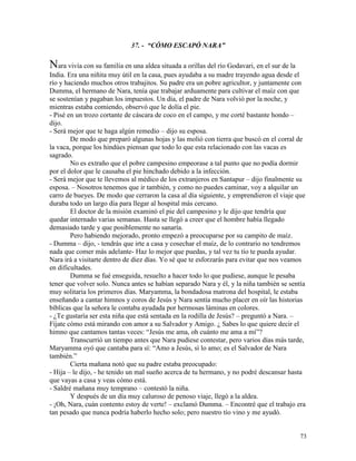 73
37. - “CÓMO ESCAPÓ NARA”
Nara vivía con su familia en una aldea situada a orillas del río Godavari, en el sur de la
India. Era una niñita muy útil en la casa, pues ayudaba a su madre trayendo agua desde el
río y haciendo muchos otros trabajitos. Su padre era un pobre agricultor, y juntamente con
Dumma, el hermano de Nara, tenía que trabajar arduamente para cultivar el maíz con que
se sostenían y pagaban los impuestos. Un día, el padre de Nara volvió por la noche, y
mientras estaba comiendo, observó que le dolía el pie.
- Pisé en un trozo cortante de cáscara de coco en el campo, y me corté bastante hondo –
dijo.
- Será mejor que te haga algún remedio – dijo su esposa.
De modo que preparó algunas hojas y las molió con tierra que buscó en el corral de
la vaca, porque los hindúes piensan que todo lo que esta relacionado con las vacas es
sagrado.
No es extraño que el pobre campesino empeorase a tal punto que no podía dormir
por el dolor que le causaba el pie hinchado debido a la infección.
- Será mejor que te llevemos al médico de los extranjeros en Santapur – dijo finalmente su
esposa. – Nosotros tenemos que ir también, y como no puedes caminar, voy a alquilar un
carro de bueyes. De modo que cerraron la casa al día siguiente, y emprendieron el viaje que
duraba todo un largo día para llegar al hospital más cercano.
El doctor de la misión examinó el pie del campesino y le dijo que tendría que
quedar internado varias semanas. Hasta se llegó a creer que el hombre había llegado
demasiado tarde y que posiblemente no sanaría.
Pero habiendo mejorado, pronto empezó a preocuparse por su campito de maíz.
- Dumma – dijo, - tendrás que irte a casa y cosechar el maíz, de lo contrario no tendremos
nada que comer más adelante- Haz lo mejor que puedas, y tal vez tu tío te pueda ayudar.
Nara irá a visitarte dentro de diez días. Yo sé que te esforzarás para evitar que nos veamos
en dificultades.
Dumma se fué enseguida, resuelto a hacer todo lo que pudiese, aunque le pesaba
tener que volver solo. Nunca antes se habían separado Nara y él, y la niña también se sentía
muy solitaria los primeros días. Maryamma, la bondadosa matrona del hospital, le estaba
enseñando a cantar himnos y coros de Jesús y Nara sentía mucho placer en oír las historias
bíblicas que la señora le contaba ayudada por hermosas láminas en colores.
- ¿Te gustaría ser esta niña que está sentada en la rodilla de Jesús? – preguntó a Nara. –
Fíjate cómo está mirando con amor a su Salvador y Amigo. ¿ Sabes lo que quiere decir el
himno que cantamos tantas veces: “Jesús me ama, oh cuánto me ama a mí”?
Transcurrió un tiempo antes que Nara pudiese contestar, pero varios días más tarde,
Maryamma oyó que cantaba para sí: “Amo a Jesús, sí lo amo; es el Salvador de Nara
también.”
Cierta mañana notó que su padre estaba preocupado:
- Hija – le dijo, - he tenido un mal sueño acerca de tu hermano, y no podré descansar hasta
que vayas a casa y veas cómo está.
- Saldré mañana muy temprano – contestó la niña.
Y después de un día muy caluroso de penoso viaje, llegó a la aldea.
- ¡Oh, Nara, cuán contento estoy de verte! – exclamó Dumma. – Encontré que el trabajo era
tan pesado que nunca podría haberlo hecho solo; pero nuestro tío vino y me ayudó.
 