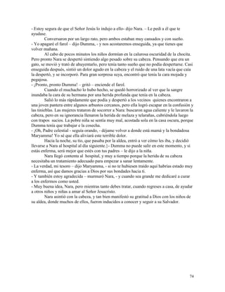 74
- Estoy segura de que el Señor Jesús lo indujo a ello- dijo Nara. – Le pedí a él que te
ayudase.
Conversaron por un largo rato, pero ambos estaban muy cansados y con sueño.
- Yo apagaré el farol – dijo Dumma, - y nos acostaremos enseguida, ya que tienes que
volver mañana.
Al cabo de pocos minutos los niños dormían en la calurosa oscuridad de la chocita.
Pero pronto Nara se despertó sintiendo algo pesado sobre su cabeza. Pensando que era un
gato, se movió y trató de ahuyentarlo, pero tenía tanto sueño que no podía despertarse. Casi
enseguida después, sintió un dolor agudo en la cabeza y el ruido de una lata vacía que caía
la despertó, y se incorporó. Para gran sorpresa suya, encontró que tenía la cara mojada y
pegajosa.
- ¡Pronto, pronto Dumma! – gritó – enciende el farol.
Cuando el muchacho lo hubo hecho, se quedó horrorizado al ver que la sangre
inundaba la cara de su hermana por una herida profunda que tenía en la cabeza.
Salió lo más rápidamente que podía y despertó a los vecinos quienes encontraron a
una joven pantera entre algunos arbustos cercanos, pero ella logró escapar en la confusión y
las tinieblas. Las mujeres trataron de socorrer a Nara: buscaron agua caliente y le lavaron la
cabeza, pero en su ignorancia llenaron la herida de melaza y telarañas, cubriéndola luego
con trapos sucios. La pobre niña se sentía muy mal, acostada sola en la casa oscura, porque
Dumma tenía que trabajar e la cosecha.
- ¡Oh, Padre celestial - seguía orando, - déjame volver a donde está mamá y la bondadosa
Maryamma! Yo sé que ella aliviará este terrible dolor.
Hacia la noche, su tío, que pasaba por la aldea, entró a ver cómo les iba, y decidió
llevarse a Nara al hospital al día siguiente.}- Dumma no puede salir en este momento, y si
estás enferma, será mejor que estés con tus padres – le dijo a la niña.
Nara llegó contenta al hospital, y muy a tiempo porque la herida de su cabeza
necesitaba un tratamiento adecuado para empezar a sanar lentamente.
- La verdad, mi tesoro – dijo Maryamma, - si no te hubiesen traído aquí habrías estado muy
enferma, así que damos gracias a Dios por sus bondades hacia ti.
- Y también estoy agradecida – murmuró Nara, - y cuando sea grande me dedicaré a curar
a los enfermos como usted.
- Muy buena idea, Nara, pero mientras tanto debes tratar, cuando regreses a casa, de ayudar
a otros niños y niñas a amar al Señor Jesucristo.
Nara asintió con la cabeza, y tan bien manifestó su gratitud a Dios con los niños de
su aldea, donde muchos de ellos, fueron inducidos a conocer y seguir a su Salvador.
 