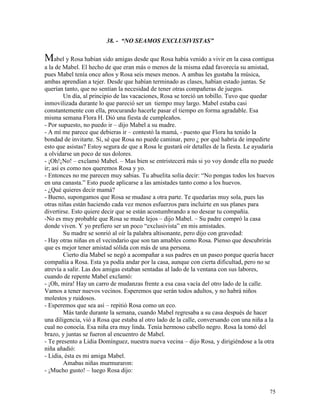 75
38. - “NO SEAMOS EXCLUSIVISTAS”
Mabel y Rosa habían sido amigas desde que Rosa había venido a vivir en la casa contigua
a la de Mabel. El hecho de que eran más o menos de la misma edad favorecía su amistad,
pues Mabel tenía once años y Rosa seis meses menos. A ambas les gustaba la música,
ambas aprendían a tejer. Desde que habían terminado as clases, habían estado juntas. Se
querían tanto, que no sentían la necesidad de tener otras compañeras de juegos.
Un día, al principio de las vacaciones, Rosa se torció un tobillo. Tuvo que quedar
inmovilizada durante lo que pareció ser un tiempo muy largo. Mabel estaba casi
constantemente con ella, procurando hacerle pasar el tiempo en forma agradable. Esa
misma semana Flora H. Dió una fiesta de cumpleaños.
- Por supuesto, no puedo ir – dijo Mabel a su madre.
- A mí me parece que debieras ir – contestó la mamá, - puesto que Flora ha tenido la
bondad de invitarte. Sí, sé que Rosa no puede caminar, pero ¿ por qué habría de impedirte
esto que asistas? Estoy segura de que a Rosa le gustará oír detalles de la fiesta. Le ayudaría
a olvidarse un poco de sus dolores.
- ¡Oh!¡No! – exclamó Mabel. – Mas bien se entristecerá más si yo voy donde ella no puede
ir; así es como nos queremos Rosa y yo.
- Entonces no me parecen muy sabias. Tu abuelita solía decir: “No pongas todos los huevos
en una canasta.” Esto puede aplicarse a las amistades tanto como a los huevos.
- ¿Qué quieres decir mamá?
- Bueno, supongamos que Rosa se mudase a otra parte. Te quedarías muy sola, pues las
otras niñas están haciendo cada vez menos esfuerzos para incluirte en sus planes para
divertirse. Esto quiere decir que se están acostumbrando a no desear tu compañía.
-No es muy probable que Rosa se mude lejos – dijo Mabel. – Su padre compró la casa
donde viven. Y yo prefiero ser un poco “exclusivista” en mis amistades.
Su madre se sonrió al oír la palabra altisonante, pero dijo con gravedad:
- Hay otras niñas en el vecindario que son tan amables como Rosa. Pienso que descubrirás
que es mejor tener amistad sólida con más de una persona.
Cierto día Mabel se negó a acompañar a sus padres en un paseo porque quería hacer
compañía a Rosa. Esta ya podía andar por la casa, aunque con cierta dificultad, pero no se
atrevía a salir. Las dos amigas estaban sentadas al lado de la ventana con sus labores,
cuando de repente Mabel exclamó:
- ¡Oh, mira! Hay un carro de mudanzas frente a esa casa vacía del otro lado de la calle.
Vamos a tener nuevos vecinos. Esperemos que serán todos adultos, y no habrá niños
molestos y ruidosos.
- Esperemos que sea así – repitió Rosa como un eco.
Más tarde durante la semana, cuando Mabel regresaba a su casa después de hacer
una diligencia, vió a Rosa que estaba al otro lado de la calle, conversando con una niña a la
cual no conocía. Esa niña era muy linda. Tenía hermoso cabello negro. Rosa la tomó del
brazo, y juntas se fueron al encuentro de Mabel.
- Te presento a Lidia Domínguez, nuestra nueva vecina – dijo Rosa, y dirigiéndose a la otra
niña añadió:
- Lidia, ésta es mi amiga Mabel.
Amabas niñas murmuraron:
- ¡Mucho gusto! – luego Rosa dijo:
 