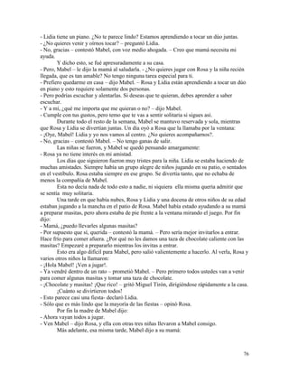 76
- Lidia tiene un piano. ¿No te parece lindo? Estamos aprendiendo a tocar un dúo juntas.
- ¿No quieres venir y oírnos tocar? – preguntó Lidia.
- No, gracias – contestó Mabel, con voz medio ahogada. – Creo que mamá necesita mi
ayuda.
Y dicho esto, se fué apresuradamente a su casa.
- Pero, Mabel – le dijo la mamá al saludarla. - ¿No quieres jugar con Rosa y la niña recién
llegada, que es tan amable? No tengo ninguna tarea especial para ti.
- Prefiero quedarme en casa – dijo Mabel. – Rosa y Lidia están aprendiendo a tocar un dúo
en piano y esto requiere solamente dos personas.
- Pero podrías escuchar y alentarlas. Si deseas que te quieran, debes aprender a saber
escuchar.
- Y a mí, ¿qué me importa que me quieran o no? – dijo Mabel.
- Cumple con tus gustos, pero temo que te vas a sentir solitaria si sigues así.
Durante todo el resto de la semana, Mabel se mantuvo reservada y sola, mientras
que Rosa y Lidia se divertían juntas. Un día oyó a Rosa que la llamaba por la ventana:
- ¡Oye, Mabel! Lidia y yo nos vamos al centro. ¿No quieres acompañarnos?.
- No, gracias – contestó Mabel. – No tengo ganas de salir.
Las niñas se fueron, y Mabel se quedó pensando amargamente:
- Rosa ya no tiene interés en mi amistad.
Los días que siguieron fueron muy tristes para la niña. Lidia se estaba haciendo de
muchas amistades. Siempre había un grupo alegre de niños jugando en su patio, o sentados
en el vestíbulo. Rosa estaba siempre en ese grupo. Se divertía tanto, que no echaba de
menos la compañía de Mabel.
Esta no decía nada de todo esto a nadie, ni siquiera ella misma quería admitir que
se sentía muy solitaria.
Una tarde en que había nubes, Rosa y Lidia y una docena de otros niños de su edad
estaban jugando a la mancha en el patio de Rosa. Mabel había estado ayudando a su mamá
a preparar masitas, pero ahora estaba de pie frente a la ventana mirando el juego. Por fin
dijo:
- Mamá, ¿puedo llevarles algunas masitas?
- Por supuesto que sí, querida – contestó la mamá. – Pero sería mejor invitarlos a entrar.
Hace frío para comer afuera. ¿Por qué no les damos una taza de chocolate caliente con las
masitas? Empezaré a prepararlo mientras los invitas a entrar.
Esto era algo difícil para Mabel, pero salió valientemente a hacerlo. Al verla, Rosa y
varios otros niños la llamaron:
- ¡Hola Mabel! ¡Ven a jugar!.
- Ya vendré dentro de un rato – prometió Mabel. – Pero primero todos ustedes van a venir
para comer algunas masitas y tomar una taza de chocolate.
- ¡Chocolate y masitas! ¡Que rico! – gritó Miguel Tirón, dirigiéndose rápidamente a la casa.
¡Cuánto se divirtieron todos!
- Esto parece casi una fiesta- declaró Lidia.
- Sólo que es más lindo que la mayoría de las fiestas – opinó Rosa.
Por fin la madre de Mabel dijo:
- Ahora vayan todos a jugar.
- Ven Mabel – dijo Rosa, y ella con otras tres niñas llevaron a Mabel consigo.
Más adelante, esa misma tarde, Mabel dijo a su mamá:
 