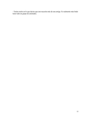 77
- Tenías razón en lo que decías que uno necesita más de una amiga. Es realmente más lindo
tener todo un grupo de amistades.
 
