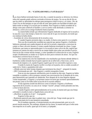 78
39. - “CASTIGADO POR LA NATURALEZA”
Las clases habían terminado hasta el otro día, y cuando las puertas se abrieron, los felices
niños del segundo grado salieron corriendo al terreno de juegos. No era un día de frío en
que los niños se abrochaba los abrigos para protegerse contra la nieve y el viento. ¡No, de
veras! Era un día benigno en que un niño de siete años podía con facilidad olvidarse que
había traído un abrigo a la escuela por la mañana. Pero Eugenio se había acordado de su
abrigo como para echársela al hombro y con su cestita verde destinada a contener su
almuerzo, corrió con su amigo Guillermo hasta el portón.
La mamá había notado que últimamente Eugenio dedicaba al regreso de la escuela a
la casa dos veces más tiempo y hasta tres veces más de lo que era necesario, de modo que
esa mañana la había dicho:
- Acuérdate de volver directamente de la escuela a casa.
Y cuando Eugenio prometía algo a su madre, lo hacía como quien lo va a cumplir.
Pero ese día en particular resultaba tan especial que apenas Eugenio y Guillermo
hubieron caminado una cuadra después de salir de la escuela, empezaron a conversar de
cuánto se iban a divertir durante el verano cuando hubieran terminado las clases. Luego
Guillermo, que nunca se apresuraba para ir a la escuela ni para volver de ella, sugirió que
tomasen un camino de atajo a través de un campo baldío para echar una mirada al arroyo.
Esto no les iba a tomar mucho tiempo, y como quedaba en la dirección de su casa, Eugenio
aceptó. Posiblemente su madre no se fijaría en unos pocos minutos de atraso. Así que loa
muchachos corrieron hacia el arroyo.
Una sorpresa tras otra fué impidiendo a los muchachos que fueran adonde debían ir.
Guillermo estaba mirando hacia la parte superior de un árbol alto y bien recto, con la
intención de treparse a él, cuando Eugenio sugirió que tal vez convendría regresar a casa.
Cuando la mamá de Eugenio recibió a su hijo en la puerta, éste se estaba secando el
sudor de la frente y quejándose del calor.
- ¿Dónde estuviste tanto tiempo después que terminaron las clases? – preguntó la mamá.
- ¡Oh! Correteando por ahí – dijo Eugenio y cambió enseguida el tema.
Esta no era una respuesta satisfactoria, pero la mamá no dijo más. Eugenio no había
cumplido su palabra y ella se propuso sostener una conversación con él después de la cena,
para demostrarle que esperaba ser obedecida. Pero después de la cena llegaron algunas
visitas inesperadas, y Eugenio y su hermano menor tuvieron que acostarse apresuradamente
tan pronto como se les hubo leído la lección de la escuela sabática.
El día siguiente resultó tan delicioso como el anterior. Eugenio y Guillermo
regresaron de la escuela a su casa en un tiempo “record”, porque venían pateando una lata,
y ésta no hacía desvíos.
Cuando Eugenio entró apresuradamente en la cocina, la mamá notó que una franja
colorada le cruzaba la nariz y llegaba hasta cerca del ojo.
- ¿Recibiste un golpe en el ojo? – le preguntó.
Eugenio le dijo que no.
- Realmente parecería que algo te golpeó muy cerca del ojo. Tengo miedo que por la
mañana esta parte de la cara amanezca amoratada.
Por la mañana siguiente, el enrojecimiento era más pronunciado, pero no se le
prestó mucha atención. Sin embargo, después de las clases, la mamá notó que el niño tenía
una erupción en el cuello, igual que en la nariz y el párpado.
 