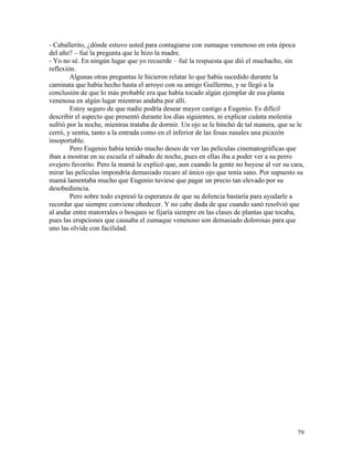 79
- Caballerito, ¿dónde estuvo usted para contagiarse con zumaque venenoso en esta época
del año? – fué la pregunta que le hizo la madre.
- Yo no sé. En ningún lugar que yo recuerde – fué la respuesta que dió el muchacho, sin
reflexión.
Algunas otras preguntas le hicieron relatar lo que había sucedido durante la
caminata que había hecho hasta el arroyo con su amigo Guillermo, y se llegó a la
conclusión de que lo más probable era que había tocado algún ejemplar de esa planta
venenosa en algún lugar mientras andaba por allí.
Estoy seguro de que nadie podría desear mayor castigo a Eugenio. Es difícil
describir el aspecto que presentó durante los días siguientes, ni explicar cuánta molestia
sufrió por la noche, mientras trataba de dormir. Un ojo se le hinchó de tal manera, que se le
cerró, y sentía, tanto a la entrada como en el inferior de las fosas nasales una picazón
insoportable.
Pero Eugenio había tenido mucho deseo de ver las películas cinematográficas que
iban a mostrar en su escuela el sábado de noche, pues en ellas iba a poder ver a su perro
ovejero favorito. Pero la mamá le explicó que, aun cuando la gente no huyese al ver su cara,
mirar las películas impondría demasiado recaro al único ojo que tenía sano. Por supuesto su
mamá lamentaba mucho que Eugenio tuviese que pagar un precio tan elevado por su
desobediencia.
Pero sobre todo expresó la esperanza de que su dolencia bastaría para ayudarle a
recordar que siempre conviene obedecer. Y no cabe duda de que cuando sanó resolvió que
al andar entre matorrales o bosques se fijaría siempre en las clases de plantas que tocaba,
pues las erupciones que causaba el zumaque venenoso son demasiado dolorosas para que
uno las olvide con facilidad.
 