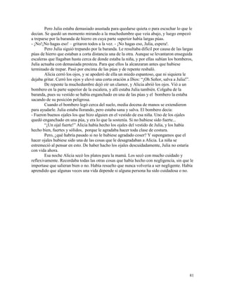81
Pero Julia estaba demasiado asustada para quedarse quieta o para escuchar lo que le
decían. Se quedó un momento mirando a la muchedumbre que veía abajo, y luego empezó
a treparse por la baranda de hierro en cuya parte superior había largas púas.
- ¡No!¡No hagas eso! – gritaron todos a la vez. - ¡No hagas eso, Julia, espera!.
Pero Julia siguió trepando por la baranda. Le resultaba difícil por causa de las largas
púas de hierro que estaban a corta distancia una de la otra. Aunque se levantaron enseguida
escaleras que llagaban hasta cerca de donde estaba la niña, y por ellas subían los bomberos,
Julia actuaba con demasiada presteza. Para que ellos la alcanzaran antes que hubiese
terminado de trepar. Pasó por encima de las púas y de repente resbaló.
Alicia cerró los ojos, y se apoderó de ella un miedo espantoso, que ni siquiera le
dejaba gritar. Cerró los ojos y elevó una corta oración a Dios: “¡Oh Señor, salva a Julia!”.
De repente la muchedumbre dejó oír un clamor, y Alicia abrió los ojos. Vió a un
bombero en la parte superior de la escalera, y allí estaba Julia también. Colgaba de la
baranda, pues su vestido se había enganchado en una de las púas y el bombero la estaba
sacando de su posición peligrosa.
Cuando el bombero legó cerca del suelo, media docena de manos se extendieron
para ayudarle. Julia estaba llorando, pero estaba sana y salva. El bombero decía:
- Fueron buenos ojales los que hizo alguien en el vestido de esa niña. Uno de los ojales
quedó enganchado en una púa, y era lo que la sostenía. Si no hubiese sido fuerte...
“¡Un ojal fuerte!” Alicia había hecho los ojales del vestido de Julia, y los había
hecho bien, fuertes y sólidos, porque le agradaba hacer toda clase de costura.
Pero, ¿qué habría pasado si no le hubiese agradado coser? Y supongamos que el
hacer ojales hubiese sido una de las cosas que le desagradaban a Alicia. La niña se
estremeció al pensar en esto. De haber hacho los ojales descuidadamente, Julia no estaría
con vida ahora.
Esa noche Alicia secó los platos para la mamá. Los secó con mucho cuidado y
reflexivamente. Recordaba todas las otras cosas que había hecho con negligencia, sin que le
importase que salieran bien o no. Había resuelto que nunca volvería a ser negligente. Había
aprendido que algunas veces una vida depende si alguna persona ha sido cuidadosa o no.
 