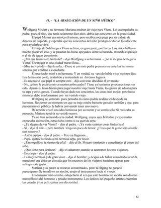 82
41. - “LA ABNEGACIÓN DE UN NIÑO MÚSICO”
Wolfgang Mozart y su hermana Mariana estaban de viaje para Viena. Les acompañaba su
padre, pues el niño, que tenía solamente diez años, debía dar conciertos en la gran ciudad.
El papá Mozart era músico él mismo, pero recibía poca paga por su trabajo de
director de orquesta, y esperaba que los conciertos del niño prodigio le darían lo suficiente
para ayudarle a vivir.
El viaje de Salzburgo a Viena se hizo, en gran parte, por barco. Los niños hallaron
mucho placer en ello, y se pasaban las horas apoyados sobre la baranda, mirando el paisaje
o el río de aguas espumosas.
- ¿Por qué tienes aire tan triste? – dijo Wolfgang a su hermana. - ¿no te alegras de llegar a
Viena? Dicen que es una ciudad maravillosa...
- Mira mi vestido – dijo la niña, - Dime si con esto podré presentarme ante las hermosas
señoras que vendrán a escucharte.
El muchacho miró a su hermana. Y en verdad, su vestido había visto mejores días.
Era demasiado corto, desteñido y remendado en diversos lugares.
- Es necesario que papá te compre otro – dijo con tono decidido el jovencito.
- No, ¿cómo le pediría esto a nuestro pobre padre? Tiene ya bastantes preocupaciones sin
esto. Apenas si tuvo dinero para pagar nuestro viaje hasta Viena, los gastos de aduana para
tu arpa y otros gastos. Cuando hayas dado tus conciertos, las cosas irán mejor; pero hasta
entonces debo conformarme con mi vestido viejo.
Wolfgang no contestó pues pensaba en cómo podría realizar el deseo de su
hermana. No pensó un momento en que su traje estaba bastante gastado también y que, para
presentarse en público, le habría convenido tener uno nuevo.
De repente cruzó una idea luminosa por su mente y se sonrió solo. Si realizaba su
proyecto, Mariana tendría su vestido nuevo.
Ya se iban acercando a la ciudad. Wolfgang, cuyos ojos brillaban y cuyo rostro
expresaba animación, estrechaba contra sí su querida arpa.
- ¿Te alegras de ver Viena? – dijo el padre. - ¡Ya verás cuántas cosas lindas hay!
- Sí – dijo el niño – pero también tengo un poco de temor. ¿Crees que la gente será amable
con nosotros?
- Así lo espero – dijo el padre. – Pero ya llegamos...
- Papá, quítale la funda a mi hermosa arpa, por favor.
- ¿Tan orgulloso te sientes de ella? – dijo el Sr. Mozart sonriendo y cumpliendo el deseo del
niño.
- ¿Que tiene para declarar? – dijo el aduanero cuando se acercaron los tres viajantes.
- Esta arpa – dijo el padre.
- Es muy hermosa y de gran valor – dijo el hombre; y después de haber consultado la tarifa,
mencionó una cifra tan elevada que los recursos de los viajeros bastaban apenas para
sufragar este gasto.
Mariana y su padre se miraron consternados, pero Wolfgang no pareció
preocuparse. Se instaló en un rincón, atrajo el instrumento hacia sí y tocó.
El aduanero miró al niño, estupefacto al ver que este hombrecito sacaba sonidos tan
maravillosos del hermoso y pesado instrumento. Los deditos del pequeño artistas recorrían
las cuerdas y las pellizcaban con dexteridad.
 