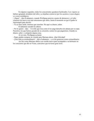 83
En algunos segundos, todos los concurrentes quedaron hechizados. Los viajeros se
habían agrupado alrededor del niño y se dejaban conmover por los acentos a veces alegres
y a veces nostálgicos.
- ¡Sigue! – dijo el aduanero, cuando Wolfgang parecía a punto de detenerse, y el niño
comenzó de nuevo con más entusiasmo que antes, hasta el momento en que el padre le
interrumpió para decirle:
- Ya se hace tarde; tenemos que marchar. He aquí su dinero, señor.
El aduanero sacudió la cabeza.
- No lo quiero – dijo. – Un niño que toca como él no paga derechos de aduana por su arpa.
Nosotros, los que hemos gozado de su concierto, somos los que pagaremos. Guarde su
dinero, señor y cómprele alguna cosa..
Al oír esto, Wolfgang exclamó:
- Papá, podrás comprar un vestido para Mariana ahora. ¡Qué felicidad!
- ¡Este niño es extraordinario! – dijo el aduanero, - y es ten generoso como extraordinario.
Así fue como Mariana obtuvo un vestido nuevo para acompañar a su hermano en
los conciertos que dió en Viena, conciertos que tuvieron gran éxito.
 