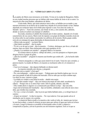 84
42. - “CÓMO SALVARON UNA VIDA”
Los padres de Mario eran misioneros en la India. Vivían en la ciudad de Bangalora. Había
en esa ciudad muchas personas que no habían oído nunca hablar de Jesús ni de su amor. La
mayoría de ellas eran hindúes, adoradores de ídolos.
Cierta tarde, Mario, que tenía entonces nueve años, se hallaba con su madre y una
maestra misionera en un barrio de la ciudad muy alejado de la misión donde vivían. Habían
alquilado un cochecito típico de la India para regresar a casa. Esa clase de coches se
llamaba “gharry”. Tiene dos asientos, uno frente al otro, y otro asiento alto, adelante,
donde se sienta el cochero ara manejar el caballero.
Esa tarde, mientras el caballo iba trotando por el duro camino, dejando oír el ruido
característico de sus cascos, Mario notó de repente a un grupo de hindúes reunidos al pie de
la colina sobre la cual estaban construidos los edificios de la misión. Dicho grupo estaba
cerca de un estanque de aguas destinadas al abastecimiento de la ciudad.
- ¡Miren toda esa gente! – exclamó Mario.
- ¿Qué habrá sucedido? – dijo la madre.
- Yo iré a ver de qué se trata – dijo la maestra. – Cochero, deténgase, por favor, al lado del
camino, bajo ese árbol. Hace demasiado calor para quedarse al sol.
- ¿Puedo ir yo también con ustedes? – preguntó Mario a la maestra.
El cochero detuvo al gharry debajo del árbol, y sus tres pasajeros se bajaron para
dirigirse hacia el grupo de gente.
- ¿Que ha sucedido? – preguntó la maestra aun hombre que estaba allí. - ¿Se ha hecho daño
alguno?
Notaron enseguida a u niño que yacía inmóvil en el suelo. Tenia los ojos cerrados, y
parecía muerto. La madre de Mario y la maestra se inclinaron sobre él y le tomaron el
pulso.
- Cayó en el estanque – dijo alguien hablando en idioma tamil.
La maestra entendía este idioma, y preguntó:
- ¿Dónde está su madre? ¿Está aquí?
- No; esta trabajando – explicó una mujer. – Trabaja para una familia inglesa que vive en
una casa grande al lado de la plaza del mercado. Ella no sabe que sus hijos estaban aquí.
Los dejó en casa, vinieron a jugar.
- La madre no vendrá a casa hasta la noche – añadió otra mujer.
- ¿Y qué dirá cuando venga? – dijo con tristeza una mujer de más edad, sacudiendo la
cabeza. – Porque éste es su único hijo varón. Sólo le queda, además, una niña.
- Ella vendrá ahora si alguien va a comunicarle que falleció su hijo – dijo una niña.
-Aquí está la hermana del muchacho – dijo un hombre, señalando a una niña de unos cinco
años, que miraba muy asustada.
- Yo voy a avisar a la madre – dijo la joven que había hablado antes, y se dirigió hacia el
camino.
- ¡Espere un minuto! – le dijo la maestra. – No vaya todavía. Creo que puedo salvar al
muchacho; por lo menos voy a probar.
La mamá de Mario ayudó a la maestra a dar vuelta al niño, de manera que tuviese
la cara hacia abajo, y juntas le alzaron un poco para que saliese el agua que tenía en la boca
y la nariz. Luego la maestra se arrodilló en horcajadas sobre el niño y empezó a
comprimirle el pecho y aliviar la presión con movimientos regulares. Esto es lo que se
 
