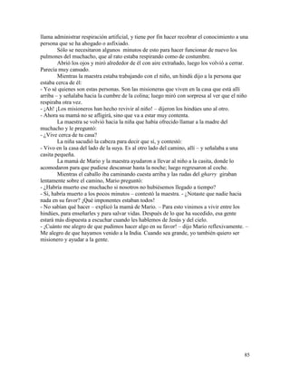 85
llama administrar respiración artificial, y tiene por fin hacer recobrar el conocimiento a una
persona que se ha ahogado o asfixiado.
Sólo se necesitaron algunos minutos de esto para hacer funcionar de nuevo los
pulmones del muchacho, que al rato estaba respirando como de costumbre.
Abrió los ojos y miró alrededor de él con aire extrañado, luego los volvió a cerrar.
Parecía muy cansado.
Mientras la maestra estaba trabajando con el niño, un hindú dijo a la persona que
estaba cerca de él:
- Yo sé quienes son estas personas. Son las misioneras que viven en la casa que está allí
arriba – y señalaba hacia la cumbre de la colina; luego miró con sorpresa al ver que el niño
respiraba otra vez.
- ¡Ah! ¡Los misioneros han hecho revivir al niño! – dijeron los hindúes uno al otro.
- Ahora su mamá no se afligirá, sino que va a estar muy contenta.
La maestra se volvió hacia la niña que había ofrecido llamar a la madre del
muchacho y le preguntó:
- ¿Vive cerca de tu casa?
La niña sacudió la cabeza para decir que sí, y contestó:
- Vivo en la casa del lado de la suya. Es al otro lado del camino, allí – y señalaba a una
casita pequeña.
La mamá de Mario y la maestra ayudaron a llevar al niño a la casita, donde lo
acomodaron para que pudiese descansar hasta la noche; luego regresaron al coche.
Mientras el caballo iba caminando cuesta arriba y las rudas del gharry giraban
lentamente sobre el camino, Mario preguntó:
- ¿Habría muerto ese muchacho si nosotros no hubiésemos llegado a tiempo?
- Sí, habría muerto a los pocos minutos – contestó la maestra. - ¿Notaste que nadie hacia
nada en su favor? ¡Qué imponentes estaban todos!
- No sabían qué hacer – explicó la mamá de Mario. – Para esto vinimos a vivir entre los
hindúes, para enseñarles y para salvar vidas. Después de lo que ha sucedido, esa gente
estará más dispuesta a escuchar cuando les hablemos de Jesús y del cielo.
- ¡Cuánto me alegro de que pudimos hacer algo en su favor! – dijo Mario reflexivamente. –
Me alegro de que hayamos venido a la India. Cuando sea grande, yo también quiero ser
misionero y ayudar a la gente.
 