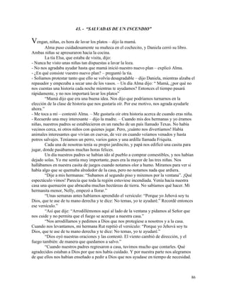 86
43. - “SALVADAS DE UN INCENDIO”
Vengan, niñas, es hora de lavar los platos – dijo la mamá.
Alma puso cuidadosamente su muñeca en el cochecito, y Daniela cerró su libro.
Ambas niñas se apresuraron hacia la cocina.
La tía Elsa, que estaba de visita, dijo:
- Nunca he visto unas niñas tan dispuestas a lavar la loza.
- No nos agradaba ayudar hasta que mamá inició nuestro nuevo plan – explicó Alma.
- ¿En qué consiste vuestro nuevo plan? – preguntó la tía.
- Solíamos protestar tanto que ello se volvía desagradable – dijo Daniela, mientras alzaba el
repasador y empezaba a secar uno de los vasos. – Un día Alma dijo: “ Mamá, ¿por qué no
nos cuentas una historia cada noche mientras te ayudamos? Entonces el tiempo pasará
rápidamente, y no nos importará lavar los platos”
“Mamá dijo que era una buena idea. Nos dijo que podríamos turnarnos en la
elección de la clase de historia que nos gustaría oír. Por ese motivo, nos agrada ayudarle
ahora.”
- Me toca a mí – contestó Alma. – Me gustaría oír otra historia acerca de cuando eras niña.
- Recuerdo una muy interesante – dijo la madre. – Cuando mis dos hermanas y yo éramos
niñas, nuestros padres se establecieron en un rancho de un país llamado Texas. No había
vecinos cerca, ni otros niños con quienes jugar. Pero, ¡cuánto nos divertíamos! Había
animales interesantes que vivían en cuevas, de vez en cuando veíamos venados y hasta
potros salvajes. Teníamos un perro, varios gatos y una ardilla llamada Friquita.
Cada una de nosotras tenía su propio jardincito, y papá nos edificó una casita para
jugar, donde pasábamos muchas horas felices.
Un día nuestros padres se habían ido al pueblo a comprar comestibles, y nos habían
dejado solas. Yo me sentía muy importante, pues era la mayor de las tres niñas. Nos
hallábamos en nuestra casita de juegos cuando notamos olor a humo. Miramos para ver si
había algo que se quemaba alrededor de la casa, pero no notamos nada que ardiera.
“Dije a mis hermanas: “Subamos al segundo piso y miremos por la ventana”. ¡Qué
espectáculo vimos! Parecía que toda la región estuviese incendiada. Venía hacia nuestra
casa una quemazón que abracaba muchas hectáreas de tierra. No sabíamos qué hacer. Mi
hermanita menor, Nelly, empezó a llorar.”
“Unas semanas antes habíamos aprendido el versículo: “Porque yo Jehová soy tu
Dios, que te ase de tu mano derecha y te dice: No temas, yo te ayudaré.” Recordé entonces
ese versículo.”
“Así que dije: “Arrodillémonos aquí al lado de la ventana y pidamos al Señor que
nos cuide y no permita que el fuego se acerque a nuestra casa.”
“Nos arrodillamos y pedimos a Dios que nos protegiese a nosotros y a la casa.
Cuando nos levantamos, mi hermana Rut repitió el versículo: “Porque yo Jehová soy tu
Dios, que te ase de tu mano derecha y te dice: No temas, yo te ayudaré.”
“Dios oyó nuestras oraciones y las contestó. El viento cambió de dirección, y el
fuego también: de manera que quedamos a salvo.”
“Cuando nuestros padres regresaron a casa, tuvimos mucho que contarles. Qué
agradecidos estaban a Dios por que nos había cuidado. Y por nuestra parte nos alegramos
de que ellos nos habían enseñado a pedir a Dios que nos ayudase en tiempo de necesidad.
 
