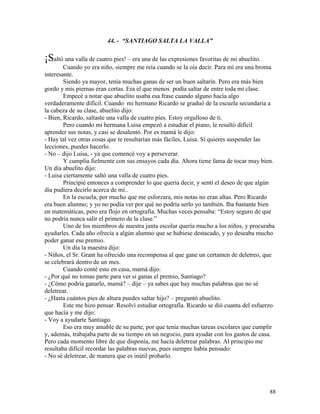 88
44. - “SANTIAGO SALTA LA VALLA”
¡Saltó una valla de cuatro pies! – era una de las expresiones favoritas de mi abuelito.
Cuando yo era niño, siempre me reía cuando se la oía decir. Para mí era una broma
interesante.
Siendo ya mayor, tenía muchas ganas de ser un buen saltarín. Pero era más bien
gordo y mis piernas eran cortas. Era el que menos podía saltar de entre toda mi clase.
Empecé a notar que abuelito usaba esa frase cuando alguno hacía algo
verdaderamente difícil. Cuando mi hermano Ricardo se graduó de la escuela secundaria a
la cabeza de su clase, abuelito dijo:
- Bien, Ricardo, saltaste una valla de cuatro pies. Estoy orgulloso de ti.
Pero cuando mi hermana Luisa empezó a estudiar el piano, le resultó difícil
aprender sus notas, y casi se desalentó. Por es mamá le dijo:
- Hay tal vez otras cosas que te resultarían más fáciles, Luisa. Si quieres suspender las
lecciones, puedes hacerlo.
- No – dijo Luisa, - ya que comencé voy a perseverar.
Y cumplía fielmente con sus ensayos cada día. Ahora tiene fama de tocar muy bien.
Un día abuelito dijo:
- Luisa ciertamente saltó una valla de cuatro pies.
Principié entonces a comprender lo que quería decir, y sentí el deseo de que algún
día pudiera decirlo acerca de mí..
En la escuela, por mucho que me esforzara, mis notas no eran altas. Pero Ricardo
era buen alumno; y yo no podía ver por qué no podría serlo yo también. Iba bastante bien
en matemáticas, pero era flojo en ortografía. Muchas veces pensaba: “Estoy seguro de que
no podría nunca salir el primero de la clase.”
Uno de los miembros de nuestra junta escolar quería mucho a los niños, y procuraba
ayudarles. Cada año ofrecía a algún alumno que se hubiese destacado, y yo deseaba mucho
poder ganar ese premio.
Un día la maestra dijo:
- Niños, el Sr. Grant ha ofrecido una recompensa al que gane un certamen de deletreo, que
se celebrará dentro de un mes.
Cuando conté esto en casa, mamá dijo:
- ¿Por qué no tomas parte para ver si ganas el premio, Santiago?
- ¿Cómo podría ganarlo, mamá? – dije – ya sabes que hay muchas palabras que no sé
deletrear.
- ¿Hasta cuántos pies de altura puedes saltar hijo? – preguntó abuelito.
Este me hizo pensar. Resolví estudiar ortografía. Ricardo se dió cuanta del esfuerzo
que hacía y me dijo:
- Voy a ayudarte Santiago.
Eso era muy amable de su parte, por que tenía muchas tareas escolares que cumplir
y, además, trabajaba parte de su tiempo en un negocio, para ayudar con los gastos de casa.
Pero cada momento libre de que disponía, me hacía deletrear palabras. Al principio me
resultaba difícil recordar las palabras nuevas, pues siempre había pensado:
- No sé deletrear, de manera que es inútil probarlo.
 