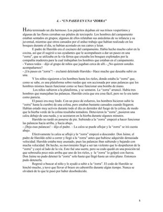 8
4. - “UN PASEO EN UNA “ZORRA”
Había terminado un día hermoso. Los pajaritos dejaban oír sus trinos vespertinos y
algunas de las flores cerraban sus pétalos de terciopelo. Los hombres del campamento
estaban sentados en grupos; algunos de ellos relataban sus anécdotas de su infancia y su
juventud, mientras que otros cansados por el arduo trabajo que habían realizado en los
bosques durante el día, se habían acostado en sus catres y leían.
E padre de Haroldo era el cocinero del campamento. Había hecho mucho calor en la
cocina, así que él sugirió a sus ayudantes que le acompañasen a dar un paseo en una
“zorra”, que se utilizaba en la vía férrea que cruzaba los bosques explotados por la
compañía maderera para la cual trabajaban los hombres que estaban en el campamento.
- Vamos todos – dijo al grupo de niños que jugaban cerca de allí.- ¿No quieren ustedes
acompañarnos?
- ¡Un paseo en “zorra”! – exclamó deleitado Haroldo.- Hace mucho que deseaba subir en
una.
Y los niños siguieron a los hombres hasta los rieles, donde estaba la “zorra” que,
como se sabe, es una plataforma sobre ruedas que son accionada por unas palancas que los
hombres mismos hacen funcionar como se hace funcionar una bomba de mano.
Los niños subieron a la plataforma, y se sentaron. La “zorra” arrancó. Había tres
hombres que manejaban las palancas. Haroldo creía que era cosa fácil, pero no lo era tanto
como parecía.
El paseo era muy lindo. Con un poco de esfuerzo, los hombres hicieron subir la
“zorra” hasta la cumbre de una colina, pero estaban bastante cansados cuando llegaron.
Habían estado muy activos durante todo el día en derredor del fuego de la colina, de modo
que la hierba verde de la colina resultaba tentadora. Detuvieron la “zorra”, pusieron una
calza debajo de una rueda, y se acostaron en la hierba durante algunos minutos.
Haroldo no tardó en ponerse de pie. Subiendo a la “zorra” empezó a hacer funcionar
las palancas hacia arriba, y hacia abajo.
- ¡Deja esas palancas! – dijo el padre. – La calza se puede aflojar y la “zorra” se irá cuesta
abajo.
Efectivamente la calza se aflojó y la “zorra” empezó a descender. Don Jaime, el
padre de Haroldo echó a correr y llegó a la “zorra” antes que hubiese adquirido demasiada
velocidad. Haroldo estaba muy asustado, pues las palancas iban subiendo y bajando con
mucha velocidad. De hecho, su movimiento llegó a ser tan violento que lo despidieron de la
“zorra” y cayó al lado de la vía. Esto fué una suerte, pero su codo quedó en una posición tal
que sobresalía poco más arriba que uno de los rieles, y la “zorra” lo golpeó con fuerza.
Don Jaime no pudo detener la “zorra” solo hasta que llegó hasta un sitio plano. Entonces
pudo detenerla.
Regresó a buscar al niño y le ayudó a subir a la “zorra”. El codo de Haroldo se
hinchó mucho, y tuvo que llevar el brazo en cabestrillo durante algún tiempo. Nunca se
olvidará de lo que le pasó por haber desobedecido.
 