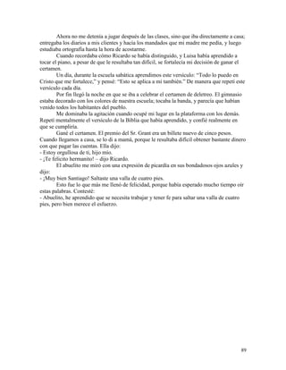 89
Ahora no me detenía a jugar después de las clases, sino que iba directamente a casa;
entregaba los diarios a mis clientes y hacía los mandados que mi madre me pedía, y luego
estudiaba ortografía hasta la hora de acostarme.
Cuando recordaba cómo Ricardo se había distinguido, y Luisa había aprendido a
tocar el piano, a pesar de que le resultaba tan difícil, se fortalecía mi decisión de ganar el
certamen.
Un día, durante la escuela sabática aprendimos este versículo: “Todo lo puedo en
Cristo que me fortalece,” y pensé: “Esto se aplica a mí también.” De manera que repetí este
versículo cada día.
Por fin llegó la noche en que se iba a celebrar el certamen de deletreo. El gimnasio
estaba decorado con los colores de nuestra escuela; tocaba la banda, y parecía que habían
venido todos los habitantes del pueblo.
Me dominaba la agitación cuando ocupé mi lugar en la plataforma con los demás.
Repetí mentalmente el versículo de la Biblia que había aprendido, y confié realmente en
que se cumpliría.
Gané el certamen. El premio del Sr. Grant era un billete nuevo de cinco pesos.
Cuando llegamos a casa, se lo di a mamá, porque le resultaba difícil obtener bastante dinero
con que pagar las cuentas. Ella dijo:
- Estoy orgullosa de ti, hijo mío.
- ¡Te felicito hermanito! – dijo Ricardo.
El abuelito me miró con una expresión de picardía en sus bondadosos ojos azules y
dijo:
- ¡Muy bien Santiago! Saltaste una valla de cuatro pies.
Esto fue lo que más me llenó de felicidad, porque había esperado mucho tiempo oír
estas palabras. Contesté:
- Abuelito, he aprendido que se necesita trabajar y tener fe para saltar una valla de cuatro
pies, pero bien merece el esfuerzo.
 