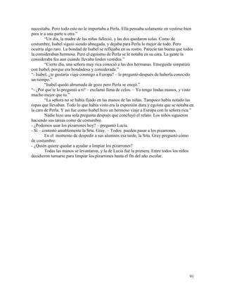 91
necesitaba. Pero todo esto no le importaba a Perla. Ella pensaba solamente en vestirse bien
para ir a una parte u otra.”
“Un día, la madre de las niñas falleció, y las dos quedaron solas. Como de
costumbre, Isabel siguió siendo abnegada, y dejaba para Perla lo mejor de todo. Pero
ocurría algo raro. La bondad de Isabel se reflejaba en su rostro. Parecía tan buena que todos
la consideraban hermosa. Pero el egoísmo de Perla se le notaba en su cara. La gente la
consideraba fea aun cuando llevaba lindos vestidos.”
“Cierto día, una señora muy rica conoció a las dos hermanas. Enseguida simpatizó
con Isabel, porque era bondadosa y considerada.”
“- Isabel, ¿te gustaría viaje conmigo a Europa? – le preguntó después de haberla conocido
un tiempo.”
“Isabel quedó abrumada de gozo pero Perla se enojó.”
“- ¿Por que te lo preguntó a ti? – exclamó llena de celos. – Yo tengo lindas manos, y visto
mucho mejor que tu.”
“La señora no se había fijado en las manos de las niñas. Tampoco había notado las
ropas que llevaban. Todo lo que había visto era la expresión dura y egoísta que se notaba en
la cara de Perla. Y así fue como Isabel hizo un hermoso viaje a Europa con la señora rica.”
Nadie hizo una sola pregunta después que concluyó el relato. Los niños siguieron
haciendo sus tareas como de costumbre.
- ¿Podemos usar los pizarrones hoy? – preguntó Lucía.
- Sí – contestó amablemente la Srta. Gray. – Todos pueden pasar a los pizarrones.
En el momento de despedir a sus alumnos esa tarde, la Srta. Gray preguntó cómo
de costumbre:
- ¿Quién quiere quedar a ayudar a limpiar los pizarrones?
Todas las manos se levantaron, y la de Lucía fué la primera. Entre todos los niños
decidieron turnarse para limpiar los pizarrones hasta el fin del año escolar.
 