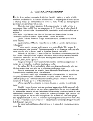 92
46. - “EL CUMPLEAÑOS DE MÁXIMA”
Era el 8 de noviembre, cumpleaños de Máxima. Cumplía 10 años, y su madre le había
prometido hacer una fiesta en su honor. Cuando la niña se despertó por la mañana, le dolía
la cabeza y parecía que había contraído un resfrío. La mamá decidió que era mejor que se
quedase en casa en vez de ir a la escuela.
Hacia las doce, empezó a quejarse de dolor de garganta, y la madre le tomó la
temperatura. Estaba en 101° F., o sea, un poco más de 39° C., así que la señora llamó al
médico. Este vino enseguida, y después de haber examinado a la enfermita, ordenó que se
acostase.
- Pero mamá – dijo Máxima, - no estoy tan enferma como para quedarme en cama.
- El médico cree que sí, querida – dijo la señora, - y debes ir a la cama.
¡Pobre Máxima! Pronto iba a llegar la hora de la fiesta, y ella tenía que estar en
cama, enferma.
¡Qué cumpleaños! Máxima procuraba que su madre no viese las lágrimas que no
podía retener.
Vino un hombre a colocar un letrero rojo en el portón. Decía: “Hay un caso de
escarlatina en esta casa. No entre.” De manera que nadie se atrevía a entrar en la casa, y la
mamá no podía salir, ni siquiera para ir al almacén o tienda de comestibles.
Pero esto no era lo peor. El padre de Máxima era repartidor de una gran panadería
de la ciudad, y tenía que utilizar un g4ran camión rojo para su trabajo. Debía levantarse a
las cuatro de la mañana e irse a la panadería. Allí cargaba el camión con pan, bollos,
biscochos, tortas, masas y pasteles.
Luego se iba lejos al campo y repartía la mercadería a centenares de personas, de
manera que no regresaba a casa hasta muy tarde de noche.
La mañana del 8 de noviembre había salido como de costumbre mucho antes que
Máxima se despertara, y no sabía que su hijita estaba enferma en cama.
Regresó muy cansado por la noche. Había sido un día frío y húmedo, y estaba muy
deseoso de entrar en su casa, cenar e irse a la cama.
Ya era oscuro cuando llegó, de manera que no vió el letrero rojo a la entrada del
callejón que daba a su patio. Cuando la mamá oyó que el camión se detenía, fué al
vestíbulo y le dijo que Máxima estaba con escarlatina; y la casa había sido declarada en
cuarentena, de manera que él no podía entrar en ella.
¡Pobre papito! ¡No podía entrar en su casa abrigada, ni acostarse en su cómoda
cama!
Decidió vivir en el garage hasta que terminase la cuarentena. Había una estufa allí,
pero no había cama. Lo primero que hizo fué encender el fuego. En una pieza desocupada
del piso superior, había un colchón; la mamá abrió la ventana y lo puso con la ropa de cama
sobre el techo del vestíbulo. El papá encontró una escalera que usó para bajar las cosas y se
las llevó al galpón. No era una tarea muy agradable eso de armar una cama en el garage,
pero el papá solía decir: “Cuando es necesario, se puede aguantar casi cualquier cosa.” Puso
el colchón sobre algunos cajones vacíos y se arregló la cama lo mejor posible; pero no cabe
duda de que era algo dura.
La mamá le alcanzó la cena y la comió solo en el garage. Este programa duró como
veinte días.
 