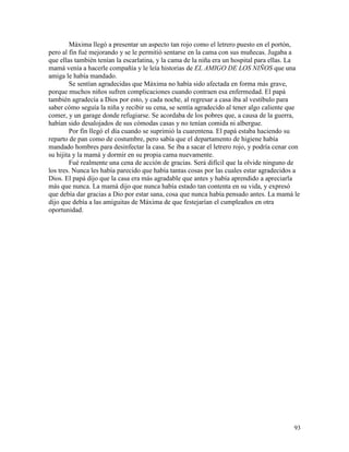 93
Máxima llegó a presentar un aspecto tan rojo como el letrero puesto en el portón,
pero al fin fué mejorando y se le permitió sentarse en la cama con sus muñecas. Jugaba a
que ellas también tenían la escarlatina, y la cama de la niña era un hospital para ellas. La
mamá venía a hacerle compañía y le leía historias de EL AMIGO DE LOS NIÑOS que una
amiga le había mandado.
Se sentían agradecidas que Máxima no había sido afectada en forma más grave,
porque muchos niños sufren complicaciones cuando contraen esa enfermedad. El papá
también agradecía a Dios por esto, y cada noche, al regresar a casa iba al vestíbulo para
saber cómo seguía la niña y recibir su cena, se sentía agradecido al tener algo caliente que
comer, y un garage donde refugiarse. Se acordaba de los pobres que, a causa de la guerra,
habían sido desalojados de sus cómodas casas y no tenían comida ni albergue.
Por fin llegó el día cuando se suprimió la cuarentena. El papá estaba haciendo su
reparto de pan como de costumbre, pero sabía que el departamento de higiene había
mandado hombres para desinfectar la casa. Se iba a sacar el letrero rojo, y podría cenar con
su hijita y la mamá y dormir en su propia cama nuevamente.
Fué realmente una cena de acción de gracias. Será difícil que la olvide ninguno de
los tres. Nunca les había parecido que había tantas cosas por las cuales estar agradecidos a
Dios. El papá dijo que la casa era más agradable que antes y había aprendido a apreciarla
más que nunca. La mamá dijo que nunca había estado tan contenta en su vida, y expresó
que debía dar gracias a Dio por estar sana, cosa que nunca había pensado antes. La mamá le
dijo que debía a las amiguitas de Máxima de que festejarían el cumpleaños en otra
oportunidad.
 