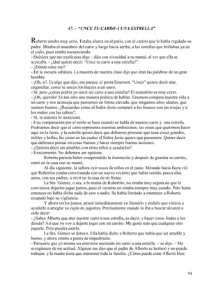94
47. - “UNCE TU CARRO A UNA ESTRELLA”
Roberto estaba muy serio. Estaba afuera en el patio, con el carrito que le había regalado su
padre. Miraba el manubrio del carro y luego hacia arriba, a las estrellas que brillaban ya en
el cielo, pues estaba oscureciendo.
- Quisiera que me explicaras algo – dijo con vivacidad a su mamá, al ver que ella se
acercaba. - ¿Qué quiere decir: “Unce tu carro a una estrella?”.
- ¿Dónde oíste eso?
- En la escuela sabática. La maestra de nuestra clase dijo que eran las palabras de un gran
hombre.
- ¡Oh, sí!. Es algo que dijo, me parece, el poeta Emerson. “Uncir” quiere decir atar,
enganchar, como se uncen los bueyes a un sarro.
- Sí, pero ¿cómo podría yo uncir mi carro a una estrella? El manubrio es muy corto.
- ¡Oh, querido! Es tan sólo una manera poética de hablar. Emerson compara nuestra vida a
un carro y nos aconseja que pensemos en forma elevada, que tengamos altos ideales, que
seamos buenos. ¿Recuerdas cómo el Señor Jesús comparó a los buenos con las ovejas y a
los malos con las cabras?.
- Sí, la maestra lo mencionó.
- Una comparación por el estilo se hace cuando se habla de nuestro carro y una estrella.
Podríamos decir que el carro representa nuestras ambiciones, las cosas que queremos hacer
aquí en la tierra, y la estrella quiere decir que debemos procurar que sean cosas grandes,
nobles y bellas, las cosas en las cuales el Señor Jesús quiere que pensemos. Quiere decir
que debemos pensar en cosas buenas y hacer siempre buenas acciones.
- ¿Quieres decir ser amables con otros niños y ayudarlos?.
- Exactamente. No debemos ser egoístas.
Roberto parecía haber comprendido la ilustración y después de guardar su carrito,
entró en la casa con su mamá.
Al día siguiente, la señora oyó voces de niños en el patio. Mirando hacia fuera vió
que Robertito estaba conversando con un nuevo vecinito que había venido, pocos días
antes, con sus padres, a vivir en la casa de en frente.
La Sra. Gómez, o sea, a la mamá de Robertito, no estaba muy segura de que le
conviniese dejarlos jugar juntos, pues el vecinito no estaba siempre muy aseado. Pero hasta
entonces no había dicho nada de esto a nadie. Se había limitado a mantener a Roberto
ocupado bajo su vigilancia.
Y ahora verlos juntos, pensó inmediatamente en llamarlo y pedirle que viniera a
ayudarle a arreglar su cajón de juguetes. Precisamente cuando lo iba a buscar alcanzó a
oírle decir:
- ¿Sabes Alberto que atar nuestro carro a una estrella, es decir, y hacer cosas lindas a los
demás? Así que yo voy a dejarte jugar con mi carrito. Me gusta más que cualquier otro
juguete. Pero puedes usarlo.
La Sra. Gómez se detuvo. Ella había dicho a Roberto que había que ser amable y
bueno, y ahora estaba a punto de impedírselo.
- Parecería que yo misma no estuviera unciendo mi carro a una estrella. – se dijo. – Me
avergüenzo de mi actitud. Alguien me dijo que el padre de Alberto se lastimó y no puede
trabajar, y la madre tiene que mantener toda la familia. ¿Cómo puede estar Alberto bien
 