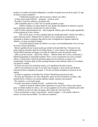 95
aseado si su madre está afuera trabajando y su padre no puede moverse de la cama? ¿Y qué
he hecho yo para ayudarles?
Y habiendo pensado esto, abrió la puerta y llamó a los niños.
- ¿Cómo está tu papá Alberto? – preguntó. - ¿Está en casa?
- Sí señora. Está muy enfermo y no puede salir.
- ¿Me acompañas para ir a verle? Tal vez pueda ayudarle en algo.
Alberto condujo a la señora hasta su casa, donde ella preguntó al enfermo si quería
que le preparase algo de comida para él y para su hijito.
- ¡Oh! No debe usted molestarse así – dijo el papá de Alberto, pero al fin aceptó agradecido
el ofrecimiento de la Sra. Gómez.
Ella volvió, pues a su casa y preparó algo de comida para todos. Llamó a los niños y
todos comieron juntos. Después lavó los platos con la ayuda de los muchachitos, y
enseguida se dispuso a preparar algo para la cena. Enseguida lavó algunas ropitas de
Alberto, y le puso un trajecito limpio.
A la noche llegó la madre de Alberto a su casa y casi inmediatamente vino a la casa
de la Sra. Gómez diciéndole:
- Quiero agradecerle por la gran ayuda que usted nos ha prestado hoy. Fué para mí una
grata sorpresa encontrar tanto de mi trabajo hecho. A veces regreso tan cansada que me
resulta difícil mantener mi hogar y las ropas de Albertito como me gustaría verlas.
- ¡Oh! yo no hice mucho – dijo la Sra. Gómez. – Debiera haber ido a verla a usted antes y
haberle preguntado en qué podía ayudarle. Pero a veces no pensamos las cosas a tiempo.
Ahora, si usted quiere, trataré de prestarle algún servicio mientras su esposo está
incapacitado. Si quiere dejar al niño conmigo durante el día mientras usted va a su trabajo,
con gustó lo cuidaré.
- Si usted cree que no le molestará mucho, se lo agradeceré de todo corazón...
- ¡Oh! no me molestará en nada. Es un niño muy tranquilo, y hace mucho que Roberto
necesita un buen compañero de juegos. Y los dos me harán compañía en ausencia de mi
esposo.
- ¡Cuánto le agradezco su bondad, Sra. Gómez! Muchísimas gracias por todo.
- No tiene que dármelas a mí, sino s Robertito, quien me hizo acordar de mi deber. ¿Me
permite llevar a Alberto a la escuela sabática cuando vayamos esta semana?
- Por supuesto, y con mucho gusto.
- El gusto será nuestro al poder llevarlo – contestó la Sra. Gómez.
Cuando la mamá de Alberto hubo regresado a su casa la Sra. Gómez miró afuera
para ver dónde estaban los niños, y los vió que jugaban con el carrito, turnándose para subir
en él. Roberto se reía con todas sus ganas, pues estaba de veras muy feliz.
- Unció ciertamente su carro a una estrella – pensó la madre, - y me enseñó a hacer lo
mismo. Es como dice la Biblia: “Un niño los conducirá.”
 