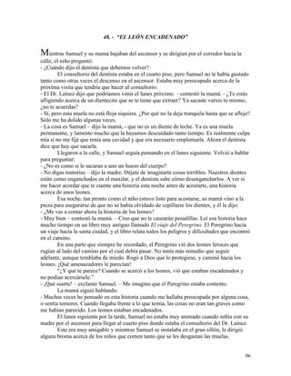 96
48. - “EL LEÓN ENCADENADO”
Mientras Samuel y su mamá bajaban del ascensor y se dirigían por el corredor hacia la
calle, el niño preguntó:
- ¿Cuándo dijo el dentista que debemos volver?
El consultorio del dentista estaba en el cuarto piso, pero Samuel no le había gustado
tanto como otras veces el descenso en el ascensor. Estaba muy preocupado acerca de la
próxima visita que tendría que hacer al consultorio.
- El Dr. Laínez dijo que podríamos venir el lunes próximo. – contestó la mamá. - ¿Te estás
afligiendo acerca de un dientecito que se te tiene que extraer? Ya sacaste varios tu mismo,
¿no te acuerdas?
- Sí, pero esta muela no está floja siquiera. ¿Por qué no la deja tranquila hasta que se afloje?
Sólo me ha dolido algunas veces.
- La cosa es Samuel – dijo la mamá, - que no es un diente de leche. Ya es una muela
permanente, y lamento mucho que la hayamos descuidado tanto tiempo. Es realmente culpa
mía si no me fijé que tenía una cavidad y que era necesario emplomarla. Ahora el dentista
dice que hay que sacarla.
Llegaron a la calle, y Samuel seguía pensando en el lunes siguiente. Volvió a hablar
para preguntar:
- ¿No es como si le sacaran a uno un hueso del cuerpo?
- No digas tonterías – dijo la madre. Déjate de imaginarte cosas terribles. Nuestros dientes
están como enganchados en el maxilar, y el dentista sabe cómo desengancharlos. A ver si
me hacer acordar que te cuente una historia esta noche antes de acostarte, una historia
acerca de unos leones.
Esa noche, tan pronto como el niño estuvo listo para acostarse, su mamá vino a la
pieza para asegurarse de que no se había olvidado de cepillarse los dientes, y él le dijo:
- ¿Me vas a contar ahora la historia de los leones?
- Muy bien – contestó la mamá. – Creo que no te causarán pesadillas. Leí esa historia hace
mucho tiempo en un libro muy antiguo llamado El viaje del Peregrino. El Peregrino hacía
un viaje hacia la santa ciudad, y el libro relata todos los peligros y dificultades que encontró
en el camino.
En una parte que siempre he recordado, el Peregrino vió dos leones feroces que
rugían al lado del camino por el cual debía pasar. No tenía más remedio que seguir
adelante, aunque temblaba de miedo. Rogó a Dios que lo protegiese, y caminó hacia los
leones. ¡Qué amenazadores le parecían!
“¿Y qué te parece? Cuando se acercó a los leones, vió que estaban encadenados y
no podían acercársele.”
- ¡Qué suerte! – exclamó Samuel. – Me imagino que el Peregrino estaba contento.
La mamá siguió hablando:
- Muchas veces he pensado en esta historia cuando me hallaba preocupada por alguna cosa,
o sentía temores. Cuando llegaba frente a lo que temía, las cosas no eran tan graves como
me habían parecido. Los leones estaban encadenados.
El lunes siguiente por la tarde, Samuel no estaba muy animado cuando subía con su
madre por el ascensor para llegar al cuarto piso donde estaba el consultorio del Dr. Laínez.
Este era muy amigable y mientras Samuel se instalaba en el gran sillón, le dirigió
alguna broma acerca de los niños que comen tanto que se les desgastan las muelas.
 