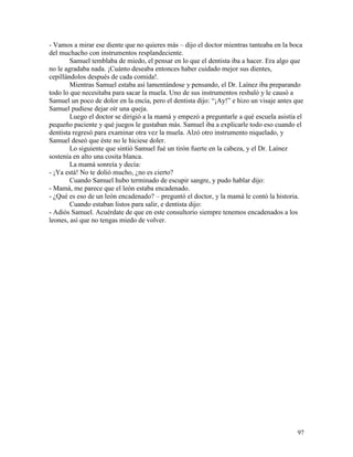 97
- Vamos a mirar ese diente que no quieres más – dijo el doctor mientras tanteaba en la boca
del muchacho con instrumentos resplandeciente.
Samuel temblaba de miedo, el pensar en lo que el dentista iba a hacer. Era algo que
no le agradaba nada. ¡Cuánto deseaba entonces haber cuidado mejor sus dientes,
cepillándolos después de cada comida!.
Mientras Samuel estaba así lamentándose y pensando, el Dr. Laínez iba preparando
todo lo que necesitaba para sacar la muela. Uno de sus instrumentos resbaló y le causó a
Samuel un poco de dolor en la encía, pero el dentista dijo: “¡Ay!” e hizo un visaje antes que
Samuel pudiese dejar oír una queja.
Luego el doctor se dirigió a la mamá y empezó a preguntarle a qué escuela asistía el
pequeño paciente y qué juegos le gustaban más. Samuel iba a explicarle todo eso cuando el
dentista regresó para examinar otra vez la muela. Alzó otro instrumento niquelado, y
Samuel deseó que éste no le hiciese doler.
Lo siguiente que sintió Samuel fué un tirón fuerte en la cabeza, y el Dr. Laínez
sostenía en alto una cosita blanca.
La mamá sonreía y decía:
- ¡Ya está! No te dolió mucho, ¿no es cierto?
Cuando Samuel hubo terminado de escupir sangre, y pudo hablar dijo:
- Mamá, me parece que el león estaba encadenado.
- ¿Qué es eso de un león encadenado? – preguntó el doctor, y la mamá le contó la historia.
Cuando estaban listos para salir, e dentista dijo:
- Adiós Samuel. Acuérdate de que en este consultorio siempre tenemos encadenados a los
leones, así que no tengas miedo de volver.
 